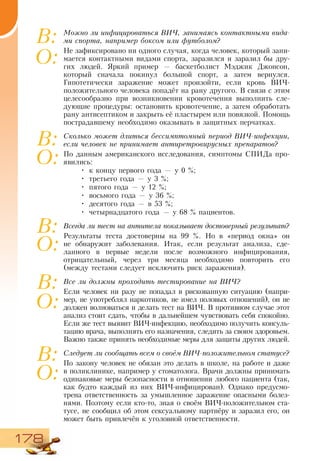 178
Можно ли инфицироваться ВИЧ, занимаясь контактными вида-
ми спорта, например боксом или футболом?
Не зафиксировано ни одного случая, когда человек, который зани-
мается контактными видами спорта, заразился и заразил бы дру-
гих людей. Яркий пример — баскетболист Мэджик Джонсон,
который сначала покинул большой спорт, а затем вернулся.
Гипотетически заражение может произойти, если кровь ВИЧ-
положительного человека попадёт на рану другого. В связи с этим
целесообразно при возникновении кровотечения выполнить сле-
дующие процедуры: остановить кровотечение, а затем обработать
рану антисептиком и закрыть её пластырем или повязкой. Помощь
пострадавшему необходимо оказывать в защитных перчатках.
Сколько может длиться бессимптомный период ВИЧ-инфекции,
если человек не принимает антиретровирусных препаратов?
По данным американского исследования, симптомы СПИДа про-
явились:
•	 к концу первого года — у 0 %;
•	 третьего года — у 3 %;
•	 пятого года — у 12 %;
•	 восьмого года — у 36 %;
•	 десятого года — в 53 %;
•	 четырнадцатого года — у 68 % пациентов.
Всегда ли тест на антитела показывает достоверный результат?
Результаты теста достоверны на 99 %. Но в «период окна» он
не обнаружит заболевания. Итак, если результат анализа, сде-
ланного в первые недели после возможного инфицирования,
отрицательный, через три месяца необходимо повторить его
(между тестами следует исключить риск заражения).
Все ли должны проходить тестирование на ВИЧ?
Если человек ни разу не попадал в рискованную ситуацию (напри-
мер, не употреблял наркотиков, не имел половых отношений), он не
должен волноваться и делать тест на ВИЧ. В противном случае этот
анализ стоит сдать, чтобы в дальнейшем чувствовать себя спокойно.
Если же тест выявит ВИЧ-инфекцию, необходимо получить консуль-
тацию врача, выполнять его назначения, следить за своим здоровьем.
Важно также принять необходимые меры для защиты других людей.
Следует ли сообщать всем о своём ВИЧ-положительном статусе?
По закону человек не обязан это делать в школе, на работе и даже
в поликлинике, например у стоматолога. Врачи должны принимать
одинаковые меры безопасности в отношении любого пациента (так,
как будто каждый из них ВИЧ-инфицирован). Однако предусмо-
трена ответственность за умышленное заражение опасными болез-
нями. Поэтому если кто-то, зная о своём ВИЧ-положительном ста-
тусе, не сообщил об этом сексуальному партнёру и заразил его, он
может быть привлечён к уголовной ответственности.
В:
О:
В:
О:
В:
О:
В:
О:
В:
О:
 