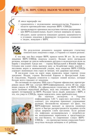 180
§ 26. ВИЧ/СПИД: ВЫЗОВ ЧЕЛОВЕЧЕСТВУ
По результатам домашнего задания приведите статистику
относительно эпидемии в мире, в Украине и в вашем регионе.
С тех пор, как был открыт ВИЧ, прошло почти 30 лет. За это время
эпидемия ВИЧ/СПИДа охватила планету. Больше всего пострадали
регионы, которые не смогли мобилизовать ресурсы и политическую волю на
борьбу с эпидемией. Среди них — страны Центральной и Южной Африки.
Сегодня они платят очень высокую цену за бездействие своих властей —
миллионы жертв и экономический упадок, ведь эпидемия ВИЧ/СПИДа
угрожает экономикам этих стран не меньше, чем здоровью населения.
В последние годы на карте мира появились новые горячие точки
эпидемии: Индия, страны Восточной Европы и Центральной Азии.
К  сожалению, Украина относится к странам «новой волны», которые
больше всего страдают от эпидемии.
По состоянию на середину 2016 года в Украине официально зарегистри-
ровано около 290 тыс. случаев ВИЧ-инфицирования, почти 40 тыс. укра-
инцев умерли от СПИДа. Но официальную статистику по ВИЧ/СПИДу
часто называют верхушкой айсберга, ведь она учитывает лишь тех, кто
прошёл тестирование на ВИЧ. Реальное число людей, живущих с ВИЧ, и
тех, кто умер от СПИДа, можно определить лишь приблизительно.
По оценкам экспертов, в Украине
инфицированы 1,63 % взрослого населения. Это
означает, что эпидемия принимает угрожающие
размеры. Беспокойство вызывает тот факт, что
ВИЧ-инфекция выходит за пределы уязвимых
групп и быстро распространяется половым путём
среди широких слоёв населения. Если раньше
эта инфекция ассоциировалась с потребителя-
ми инъекционных наркотиков и представителя-
ми секс-бизнеса, то современное «лицо» ВИЧ/
СПИДа — это преимущественно социально благо-
получная молодая женщина и её ребёнок.
В этом параграфе вы:
•	 ознакомитесь с положениями законодательства Украины в
области противодействия эпидемии ВИЧ/СПИДа;
•	 проанализируете причиныи последствия стигмыи дискримина-
ции ВИЧ-положительных, будете учиться защищать их права;
•	 обсудите, какие ценности повышают уровень защищённости
в условиях эпидемии и формируют толерантное отношение
к людям, живущим с ВИЧ.
 