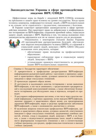 181
Законодательство Украины в сфере противодействия
эпидемии ВИЧ/СПИДа
Эффективные меры по борьбе с эпидемией ВИЧ/СПИДа основаны
на признании и защите прав человека на уровне государства. Когда права
человека защищены, инфицируется меньше людей, а ВИЧ-положительным
и их семьям легче справляться с трудностями, связанными с болезнью.
В Украине существует прогрессивное законодательство в сфере противо-
действия эпидемии. Оно гарантирует право на добровольное и конфиденциаль-
ное тестирование на ВИЧ-инфекцию, сохранение врачебной тайны, социальную
защиту людей, живущих с ВИЧ. Проблема в том, что иногда положения этого
законодательства нарушаются или же не хватает средств для их реализации.
Ознакомьтесь с некоторыми статьями Закона Украины
«О  противодействии распространению болезней, обусловлен­
ных вирусом иммунодефицита человека (ВИЧ), и о правовой и
социальной защите людей, живущих с ВИЧ» (2011). Обсудите
положения этого документа, которые:
•	 обеспечивают право молодёжи на профилактическое
образование;
•	 гарантируют соблюдение прав и социальную защиту
людей, живущих с ВИЧ;
•	 устанавливают правовую ответственность за дискрими-
нацию ВИЧ-положительных пациентов.
•	
Статья 4. Государство гарантирует обеспечение:
•	 1) приоритетности в профилактике распространения ВИЧ-инфекции
информационно-разъяснительной работы с населением о принципах здоро-
вого и нравственного образа жизни, духовных ценностях и ответственном
поведении в сфере сексуальных отношений;
•	 2) пропаганды здорового образа жизни;
•	 4) доступности и надлежащего качества тестирования с целью выявления
ВИЧ-инфекции, в том числе анонимного, с предоставлением предваритель-
ной и последующей консультативной помощи, а также обеспечение безопас-
ности тестирования для обследуемого лица и персонала, который его про-
водит;
•	 5) регулярного информирования населения, в том числе через средства мас-
совой информации, о причинах заражения, путях передачи ВИЧ-инфекции,
значении здорового и нравственного образа жизни для предотвращения
заражения ВИЧ-инфекцией, мерах и средствах профилактики заболевания
ВИЧ-инфекцией, а также о возможностях диагностики и лечения;
•	 6) включения вопросов относительно профилактики ВИЧ-инфекции, здо-
рового и нравственного образа жизни, духовных ценностей, ответственного
поведения в сфере сексуальных отношений, традиционных семейных цен-
ностей, лечения, ухода и поддержки людей, живущих с ВИЧ, и их близ-
ких, а также о недопустимости дискриминации таких людей и необходи-
мости формирования толерантного отношения к ним в соответствующие
учебные программы для средних, профессионально-технических и высших
учебных заведений;
 