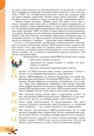184
возложат ответственность за свою безопасность на государство, а сами не
будут защищаться, например во время половых контактов, они очень рис-
куют. У ВИЧ нет специфических симптомов, таких как, например, сыпь
или другие внешние проявления. Человек может многие годы жить с ВИЧ,
выглядеть вполне здоровым и, ничего не зная об этом, инфицировать других.
Нередко можно услышать: «Хорошо, пусть себе живут, но не ходят в
школу, в которой учатся наши дети, не работают на наших предприятиях, не
делают причёску в наших парикмахерских, не лечат зубы в нашей поликлини-
ке». От подобных проявлений дискриминации страдает подавляющее большин-
ство людей, живущих с ВИЧ, их жёны и мужья, родители и дети, родственни-
ки и друзья. На самом деле эти требования продиктованы нежеланием что-либо
менять в себе. Но если хоть на мгновение представить последствия этого, то
начинаешь понимать, что перекладывание ответственности за своё здоровье на
других не уменьшает, а наоборот — увеличивает риски инфицирования.
Стигма и дискриминация способствуют распространению эпидемии.
Эти постыдные проявления убивают ВИЧ-положительных людей в пря-
мом смысле этого слова. Ведь их здоровье зависит от состояния иммун-
ной системы, а оскорбительные высказывания не только унижают досто-
инство человека, но и ослабляют поражённый вирусом иммунитет. Это
научно доказанный факт.
Потренируйтесь защищать права ВИЧ-положительных людей:
•	 прочитайте вопросы и ответы;
•	 подготовьте по одному вопросу и задайте его кому-
нибудь из группы;
•	 обсудите возможные варианты ваших ответов.
Может ли ВИЧ-положительный педагог работать в школе и
обязан ли он сообщить директору о своём диагнозе?
Диагноз «ВИЧ-инфекция» не является препятствием для любой про-
фессиональной деятельности. Разглашение ВИЧ-статуса — личное дело
каждого. Человек принимает это решение, взвешивая все «за» и «про-
тив». Чаще всего добровольно обнародуют свой диагноз известные
люди, которые стремятся внести вклад в борьбу со стигмой и дискрими-
нацией ВИЧ-положительных. По закону ВИЧ-положительный человек
обязан сообщить об этом только своему сексуальному партнёру.
Мой знакомый хочет лечить зубы в современной клинике, но
там отказывают ВИЧ-положительным. Придётся ли ему отве-
чать за то, что он не сообщит врачу о своём диагнозе?
Закон такой ответственности не предусматривает. Все врачи
должны соблюдать одинаковые меры безопасности в отношении
своих пациентов — так, словно каждый из них инфицирован.
Мне сказали, что поскольку я ВИЧ-положительный, то не смогу
по­ехать за границу даже в турпоездку. Но как в турагентстве узна-
ют об этом? Может, в больнице поставят штамп в моём паспорте?
Никакой отметки в паспорте не делают. Только некоторые страны
требуют справку о ВИЧ-статусе для получения визы. Так что вы
можете путешествовать по миру и жить полноценной жизнью.
В:
О:
В:
О:
В:
О:
 