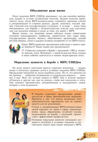 185
Объединение ради жизни
Опыт эпидемии ВИЧ/СПИДа доказывает, что она способна пробуж-
дать худшие и лучшие человеческие качества. Худшие качества прояв-
ляются тогда, когда ВИЧ-положительные становятся жертвами стигмы
и дискриминации со стороны родных, друзей, знакомых, соседей, вра-
чей, учителей или государственных служащих. А лучшие — когда люди
объединяются для борьбы с бездеятельностью властей или отдельных
лиц для оказания помощи и ухода за теми, кто живёт с ВИЧ.
Важно понять, что эпидемию можно победить только совместными
усилиями международного сообщества, правительств всех стран мира,
государственных органов, бизнеса, общественных организаций, каждой
местной общины, семьи и каждого человека независимо от его ВИЧ-статуса.
Какие ВИЧ-сервисные организации действуют в вашем горо-
де (районе)? Какие акции они организовали?
2*. Символом единения в борьбе с эпидемией с 1991 р. являет-
ся красная лента. Вспомните, с какой целью она была создана
и какое событие запечатлело в памяти людей красную ленту.
Моральные ценности в борьбе с ВИЧ/СПИДом
На долю вашего поколения выпало серьёзное испытание — создать
семью и воспитать здоровых детей в условиях эпидемии ВИЧ/СПИДа.
Предыдущие поколения не знали подобных угроз. Но то, что ценилось во
все времена — добрачное воздержание и супружеская верность, — помо-
жет и вам. Ведь это лучшая защита от ВИЧ. Как и золотое правило:
«Относись к другим так, как ты хочешь, чтобы они относились к тебе».
Оно поможет противостоять дискриминации и поддерживать людей,
которые в этом нуждаются.
В Украине существует прогрессивное законо-
дательство в сфере противодействия эпидемии.
Проблема в том, что иногда положения этого
законодательства нарушаются или не хватает
средств для их реализации.
Стигма и дискриминация ВИЧ-положительных
людей нарушает их права в сфере здравоохра-
нения, труда, образования, ослабляет усилия,
направленные на борьбу с эпидемией, препят-
ствует эффективной профилактике.
Основные моральные ценности уменьшают уяз-
вимость молодёжи в условиях эпидемии и спо-
собствуют защите прав людей, живущих с ВИЧ.
 
