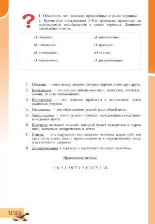 188
1. Объясните, что означают приведённые в рамке термины.
2. Прочитайте предложения 1–8 и проверьте, правильно ли
используются подчёркнутые в тексте термины. Запишите
правильные ответы.
1.	 Общение — связь между людьми, которые хорошо знают друг друга.
2.	 Кооперация — это процесс обмена мыслями, чувствами, впечатле-
ниями, то есть сообщениями.
3.	 Компромисс — это решение проблемы в отношениях путём
взаимных уступок.
4.	 Отношения — это объединение усилий ради общей цели.
5.	 Токсоплазмоз — это вирусная инфекция, передающаяся воздушно-
капельным путём.
6.	 Краснуху вызывает паразит, который может находиться в сыром
мясе, кошачьих экскрементах и земле.
7.	 Стигма — это нарушение или лишение человека каких-либо его
прав из-за цвета кожи, принадлежности к определённому полу
или состояния здоровья.
8.	 Дискриминация в переводе с греческого означает «клеймо».
Правильные ответы:
а) общение;
б) отношения;
в) кооперация;
г) компромисс;
д) токсоплазмоз;
е) краснуха;
ж) стигма;
з) дискриминация
1б;2а;3г;4в;5д;6´;7є;8е.
 