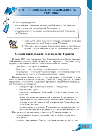 195
§ 28. НАЦИОНАЛЬНАЯ БЕЗОПАСНОСТЬ
УКРАИНЫ
1.	Используя метод мозгового штурма, приведите примеры
угроз национальной безопасности Украины.
2.	Обсудите, как связана безопасность вашего населённого
пункта с мерами безопасности на национальном уровне.
Основы национальной безопасности Украины
19 июня 2003 года Верховная Рада Украины приняла Закон Украины
«Об основах национальной безопасности Украины». Согласно этому
документу объектами национальной безопасности являются:
граждане — их права и свободы;
общество — его духовные и материальные ценности;
государство—егоконституционныйстрой,суверенитет,территори-
альная целостность и неприкосновенность границ.
Национальная безопасность — это состояние защищённости жиз-
ненно важных интересов личности, общества и государства. В законе
определены, в частности, следующие принципы обеспечения националь-
ной безопасности Украины:
•	 приоритет прав и свобод человека и гражданина;
•	 верховенство права;
•	 приоритет договорных (мирных) средств в разрешении кон-
фликтов;
•	 чёткое разграничение полномочий и взаимодействие органов госу-
дарственной власти в обеспечении национальной безопасности;
•	 демократический гражданский контроль над Военной органи-
зацией государства;
•	 использование в интересах Украины межгосударственных сис-
тем и механизмов международной коллективной безопасности.
Приоритетами национальных интересов Украины являются:
•	гарантирование конституционных прав и свобод человека и
гражданина;
•	развитие гражданского общества, его демократических институтов;
В этом параграфе вы:
•	 ознакомитесь с основами национальной безопасности Украины;
•	 узнаете о сферах национальной безопасности;
•	 проанализируете основные угрозы национальной безопаснос-
ти Украины.
 
