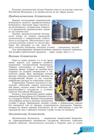197
Большие экономические потери Украина понесла вследствие агрессии
Российской Федерации и её вмешательства во все сферы жизни.
Продовольственная безопасность
Важной составляющей экономической
безопасности является продовольственная
безопасность. Население мира стремитель-
но увеличивается, следовательно, возраста-
ет и производство продовольствия, однако
не так стремительно.
Уровень продовольственной безопас-
ности влияет на уровень социальной,
политической и экономической стабиль-
ности в государстве. Обеспеченность про-
дуктами питания зависит от многих фак-
торов. На некоторые из них люди не
могут повлиять (например, погодные условия — наводнения, засухи).
Для предотвращения продовольственных кризисов создаются националь­
ные резервы стратегических продуктов — зерна, сахара, мяса и т. п.
Военная безопасность
Одно из самых важных и в то же время
самых дорогих для народного хозяйства
направление государственной безопасности.
Украина унаследовала от бывшего СССР
огромную армию, которую не способна была
содержать на должном материальном и тех-
ническом уровне. Ведь чрезмерные военные
расходы ложились непосильным бременем на
государственный бюджет и, как следствие,
сокращались расходы на социальные нужды.
Современная Украина нуждается в ком-
пактной, мобильной, хорошо подготовлен-
ной армии, которая может обеспечить обо-
роноспособность государства в условиях
агрессии Российской Федерации.
В связи с этим происходит процесс рефор-
мирования Вооружённых сил Украины соглас-
но стандартам НАТО. Важной составляющей
этой реформы является введение контрактной
службы в армии. Прохождение военной службы в добровольном порядке
(по контракту) или по призыву осуществляется гражданами Украины,
которым на момент призыва исполнилось 18 лет. Иностранцы и лица без
гражданства могут проходить военную службу только по контракту.
Экологическая безопасность
Экологическая безопасность — направление национальной безопаснос­
ти,  характеризующееся способностью государства обеспечить стабильное
развитие общества. Экологическая ситуация в Украине одна из самых
 