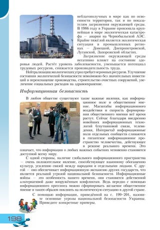 198
неблагополучных в мире как по осво-
енности территории, так и по показа-
телям загрязнения окружающей среды.
В 1986 году в Украине произошла круп-
нейшая в мире экологическая катастро-
фа — авария на Чернобыльской АЭС.
Крайне тяжёлой является экологическая
ситуация в промышленных регио-
нах — Донецкой, Днепропетровской,
Луганской, Запорожской областях.
Загрязнение окружающей среды
негативно влияет на состояние здо-
ровья людей. Растёт уровень заболеваемости, уменьшается потенциал
трудовых ресурсов, снижается производительность труда.
Нейтрализацияэкологическихугрозтребуетогромныхресурсов.Улучшение
состояния экологической безопасности невозможно без значительных инвести-
ций в переоснащение производства, строительство очистных сооружений, уве-
личение социальных расходов на здравоохранение.
Информационная безопасность
В любом обществе существуют такие важные явления, как информа-
ционное поле и общественное мне-
ние. Масштабы информационного
воздействия и скорость формирова-
ния общественного мнения всё время
растут. Сейчас благодаря внедрению
новейших информационных техно-
логий (спутниковой связи, телеви-
дения, Интернета) информационные
поля отдельных сообществ сливаются
в гигантское информационное про-
странство человечества, действующее
в режиме реального времени. Это
означает, что информация о любых важных событиях мгновенно становится
доступной всему миру.
С одной стороны, наличие глобального информационного пространства
— очень положительное явление, способствующее взаимному обогащению
культур, усилению связей между народами и отдельными людьми. С дру-
гой — оно обеспечивает информационную экспансию других государств, что
является реальной угрозой национальной безопасности. Информационные
войны — это особенность нашего времени, они становятся действенной
альтернативой даже вооружённым конфликтам. Ведь нередко с помощью
информационного прессинга можно сформировать желаемое общественное
мнение и таким образом повлиять на политическую ситуацию в другой стране.
С помощью информации, приведённой на с. 199–201, назови-
те основные угрозы национальной безопасности Украины.
Приведите конкретные примеры.
 