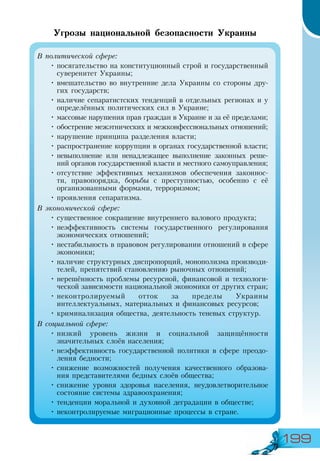 199
Угрозы национальной безопасности Украины
В политической сфере:
•	посягательство на конституционный строй и государственный
суверенитет Украины;
•	вмешательство во внутренние дела Украины со стороны дру-
гих государств;
•	наличие сепаратистских тенденций в отдельных регионах и у
определённых политических сил в Украине;
•	массовые нарушения прав граждан в Украине и за её пределами;
•	обострение межэтнических и межконфессиональных отношений;
•	нарушение принципа разделения власти;
•	распространение коррупции в органах государственной власти;
•	невыполнение или ненадлежащее выполнение законных реше-
ний органов государственной власти и местного самоуправления;
•	отсутствие эффективных механизмов обеспечения законнос-
ти, правопорядка, борьбы с преступностью, особенно с её
организованными формами, терроризмом;
•	проявления сепаратизма.
В экономической сфере:
•	существенное сокращение внутреннего валового продукта;
•	неэффективность системы государственного регулирования
экономических отношений;
•	нестабильность в правовом регулировании отношений в сфере
экономики;
•	наличие структурных диспропорций, монополизма производи-
телей, препятствий становлению рыночных отношений;
•	нерешённость проблемы ресурсной, финансовой и технологи-
ческой зависимости национальной экономики от других стран;
•	неконтролируемый отток за пределы Украины
интеллектуальных, материальных и финансовых ресурсов;
•	криминализация общества, деятельность теневых структур.
В социальной сфере:
•	низкий уровень жизни и социальной защищённости
значительных слоёв населения;
•	неэффективность государственной политики в сфере преодо-
ления бедности;
•	снижение возможностей получения качественного образова-
ния представителями бедных слоёв общества;
•	снижение уровня здоровья населения, неудовлетворительное
состояние системы здравоохранения;
•	тенденции моральной и духовной деградации в обществе;
•	неконтролируемые миграционные процессы в стране.
 