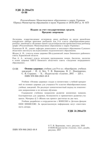 УДК 51.204я721
	 О-88
Рекомендовано Министерством образования и науки Украины
(Приказ Министерства образования и науки Украины от 20.03.2017 р. № 417)
Издано за счет государственных средств.
Продажа запрещена
Эксперты, осуществлявшие экспертизу этого учебника во время проведения
конкурсного отбора проектов учебников для 9-го класса общеобразовательных
учебных заведений и сделавшие вывод о целесообразности предоставления учебнику
грифа «Рекомендовано Министерством образования и науки Украины»:
Успенская В. Н., доцент кафедры дошкольного и школьного образования Сумского
областного института последипломного педагогического образования.
Жадан А. Н., учитель основ здоровья Шелудьковский лицея Змиевского районного
совета Харьковской области.
Раш А. А., методист отдела методики преподавания химии, биологии, экологии
и основ здоровья КВУЗ Киевского областного совета «Академия непрерывного
образования».
		
		
	
	
© Т. В. Воронцова, текст, рисунки, 2016
© ООО Издательство «Алатон», текст, дизайн,
рисунки, 2017
Основы здоровья: учебник для 9-го кл. общеобразов. учебных
заведений / И. Д. Бех, Т. В. Воронцова, В. С. Пономаренко,
С. В. Страшко. — К. : Издательство «Алатон», 2017. — 224 с.
ISBN 978-966-2663-48-8
Учебник «Основы здоровья» создан в соответствии с учебной програм-
мой по основам здоровья для учащихся 9-х классов общеобразовательных
учебных заведений. Он реализует компетентностный подход по тематичес-
ким направлениям и по методам обучения.
Содержание учебника направлено развитие жизненных навыков,
благопри­ятных для здоровья, безопасности и гармоничного развития уча-
щихся. Материал § 2 «Жизнь как проект» рассчитан на два часа.
Учебник разработан в сотрудничестве с ЮНЕСКО и Детским фондом
ООН (ЮНИСЕФ). За предоставленную информацию несут ответствен-
ность авторы.
УДК 51.204я721
О-88
ISBN 978-966-2663-48-8
 