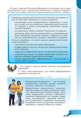 201
В связи с агрессией Российской Федерации и оккупацией части терри-
тории Украины Совет национальной безопасности и обороны Украины в
мае 2015 года одобрил Стратегию национальной безопасности и обороны.
1. Как Украина старается решить проблему оккупированных
территорий?
2*. Какие меры принимаются для защиты информационного
пространства государства?
Национальная безопасность — это состояние
защищённости жизненно важных интересов
личности, общества и государства.
Приоритетными национальными интересами
Украины являются создание гражданского обще-
ства, обеспечение прав и свобод человека, дости-
жение национального согласия и стабильности,
укрепление Вооружённых сил Украины, возвра­
щение оккупированных территорий, обеспече­
ние государственного суверенитета, налаживание
отношений со всеми государствами, интеграция в
европейское и мировое сообщества и другие.
Стратегия национальной безопасности Украины рассчитана на
срок до 2020 года. Основными её целями являются:
•	минимизация угроз государственному суверенитету и созда-
ние условий для восстановления территориальной целостнос-
ти Украины в рамках международно признанной государ-
ственной границы;
•	восстановление мирного развития Украинского государства;
•	достижение нового качества экономического и гуманитарного раз-
вития, обеспечение интеграции Украины в Евросоюз и её буду-
щего как демократического, правового, социального государства.
Согласно стратегии, к основным угрозам национальной безопас-
ности относятся:
•	агрессивная политика Российской Федерации;
•	неэффективность системы обеспечения национальной безопас-
ности Украины;
•	коррупция и неэффективная система государственного управления;
•	экономический кризис, истощение финансовых ресурсов госу-
дарства, снижение уровня жизни населения;
•	угрозы энергетической, информационной, экологической и
техногенной безопасности.
 