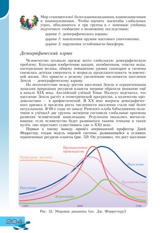 204
Мир становитсявсё болеевзаимосвязанным,взаимозависимым
и взаимоуязвимым. Чтобы оценить масштабы глобальных
угроз, объединитесь в три группы и с помощью учебника
подготовьте сообщение о возможных последствиях:
группа 1: демографического взрыва;
группа 2: накопления оружия массового уничтожения;
группа 3: нарушения устойчивости биосферы.
Демографический взрыв
Человечество осознало прежде всего глобальную демографическую
проблему. Благодаря изобретению вакцин, антибиотиков, очистке воды,
пастеризации молока, общему повышению уровня санитарии и гигиены
снизилась детская смертность и возросла продолжительность человечес-
кой жизни. Это привело к резкому увеличению численности населения
Земли — демографическому взрыву.
На несоответствие между ростом населения Земли и ограниченными
запасами природных ресурсов планеты впервые обратили внимание ещё
в начале XIX века. Английский учёный Томас Мальтус подсчитал, что
население Земли растёт в геометрической прогрессии, а количество про-
довольствия — в арифметической. В XX веке вопросы демографичес-
кого кризиса и пределов роста численности населения стали ещё более
актуальными. В 60-е годы по заказу Римского клуба (объединения поли-
тиков и учёных) две группы экспертов составили глобальные прогнозы
развития человеческой цивилизации. Результаты оказались впечатля-
ющими: если человечество будет развиваться такими темпами и таким
путём, оно перестанет существовать уже в XXI веке.
Первым к такому выводу пришёл американский профессор Джей
Форрестер, создав модель мировой системы, развивающейся в условиях
ограниченных ресурсов планеты (рис. 52). Он установил, что рост населения
Рис. 52. Мировая динамика (по. Дж. Форрестеру)
Промышленное
производство
Природные ресурсы
Население
Население
Загрязнение
Продовольствие
1900 2000 2100
 