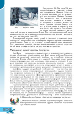 206
Эту угрозу в 60–70-е годы XX века
проанализировали советские учёные
под руководством Никиты Моисеева
и группа американских исследовате-
лей, возглавляемая Карлом Саганом.
Они выяснили, что в результате
ряда ядерных взрывов в атмосфе-
ру поднимется огромное количество
пыли. Крупные частицы быстро ося-
дут, а мелкие могут оставаться в воз-
духе более трёх месяцев. Они образу-
ют экран, который перекроет доступ
солнечной энергии к поверхности Земли. Уже через несколько дней после
взрывов температура у поверхности суши снизится на десятки градусов, и
наступит ядерная зима (рис. 53).
Температурный контраст между сушей и медленно остывающим океа-
ном повлечёт катастрофические атмосферные явления, ураганы и наводнения
по всей планете. Даже те, кто переживёт первый ядерный удар, вынуждены
будут выживать в условиях ужасного холода, радиации, темноты, отсутствия
чистой воды, продовольствия и топлива, невероятного стресса.
Нарушение устойчивости биосферы
Биосфера — совокупность органических и неорганических структур,
которая обеспечивает существование всех форм жизни на Земле. Биосфера
похожа на гигантский химический комбинат по переработке вещества
и энергии. Солнце обеспечивает его энергией. Благодаря этому живые
организмы рождаются, в них происходит обмен веществ, отмирают. В про-
цессе эволюции они полностью изменили поверхность планеты — созда-
ли насыщенную кислородом атмосферу, плодородные почвы и климат с
приемлемым для высших форм жизни диапазоном температур и влажности.
Биосфера обладает определённой устойчивостью — она способна вос-
станавливаться после неблагоприятных «возмущений»: падения метеори-
тов, извержения вулканов и т. п. Эту устойчивость поддерживают множе-
ство видов живых организмов, сформировавшихся на протяжении четырёх
миллиардов лет. Каждый из этих видов имеет свою экологическую нишу
и выполняет важную работу для поддержания биосферной устойчивости.
Только человек, жизнедеятельность которого направлена на бесконтрольное
потребление и обеспечение собственного комфорта, несёт угрозу биосфере.
Научно-техническая революция позволила людям действовать с разма-
хом: добывать горы полезных ископаемых, сжигать гигантские объёмы топли-
ва, преграждать могучие реки, осушать огромные массивы болот, орошать
сухие степи. Лишь пережив не одну экологическую катастрофу, они нача-
ли понимать, что все элементы биосферы — рельеф, грунты, подземные и
поверхностные воды, растительный и животный мир — тесно взаимосвязаны.
1.	Прочитайте сообщение «Как земледельцы море погубили».
2.	Изменение какого элемента окружающей среды привело к
катастрофическим изменениям других элементов экосистемы
Аральского моря?
Рис. 53. Ядерная зима
 