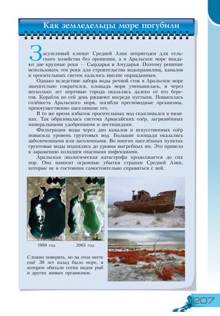 207
Засушливый климат Средней Азии непригоден для сель-
ского хозяйства без орошения, а в Аральское море впада-
ют две крупные реки — Сырдарья и Амударья. Поэтому решение
использовать эти реки для строительства водохранилищ, каналов
и оросительных систем казалось вполне оправданным.
Однако вследствие забора воды речной сток в Аральское море
значительно сократился, площадь моря уменьшилась, и через
несколько лет портовые города оказались далеко от его бере-
гов. Корабли по сей день ржавеют посреди пустыни. Повысилась
солёность Аральского моря, погибли пресноводные организмы,
преимущественно населявшие его.
В то же время избыток оросительных вод скапливался в низи-
нах. Так образовалась система Арнасайских озёр, загрязнённых
минеральными удобрениями и пестицидами.
Фильтрация воды через дно каналов и искусственных озёр
повысила уровень грунтовых вод. Большие площади оказались
заболоченными или засоленными. Во многих населённых пунктах
грунтовые воды поднялись до уровня выгребных ям. Это привело
к заражению колодцев опасными инфекциями.
Аральская экологическая катастрофа продолжается до сих
пор. Она наносит огромные убытки странам Средней Азии,
которые не в состоянии самостоятельно справиться с ней.
1980 год 2003 год
Сложно поверить, но на этом месте
ещё 30 лет назад было море, в
котором обитали сотни видов рыб
и других живых организмов.
Как земледельцы море погубили
 