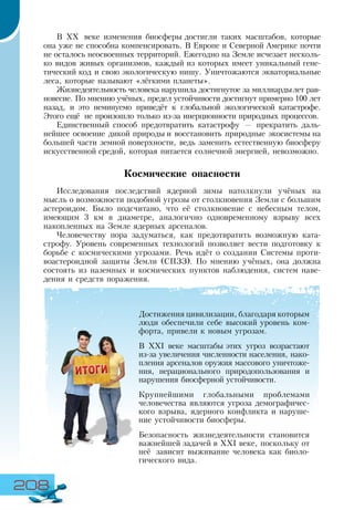 208
В ХХ веке изменения биосферы достигли таких масштабов, которые
она уже не способна компенсировать. В Европе и Северной Америке почти
не осталось неосвоенных территорий. Ежегодно на Земле исчезает несколь-
ко видов живых организмов, каждый из которых имеет уникальный гене-
тический код и свою экологическую нишу. Уничтожаются экваториальные
леса, которые называют «лёгкими планеты».
Жизнедеятельность человека нарушила достигнутое за миллиардылет рав-
новесие. По мнению учёных, предел устойчивости достигнут примерно 100 лет
назад, и это неминуемо приведёт к глобальной экологической катастрофе.
Этого ещё не произошло только из-за инерционности природных процессов.
Единственный способ предотвратить катастрофу — прекратить даль-
нейшее освоение дикой природы и восстановить природные экосистемы на
большей части земной поверхности, ведь заменить естественную биосферу
искусственной средой, которая питается солнечной энергией, невозможно.
Космические опасности
Исследования последствий ядерной зимы натолкнули учёных на
мысль о возможности подобной угрозы от столкновения Земли с большим
астероидом. Было подсчитано, что её столкновение с небесным телом,
имеющим 3 км в диаметре, аналогично одновременному взрыву всех
накопленных на Земле ядерных арсеналов.
Человечеству пора задуматься, как предотвратить возможную ката-
строфу. Уровень современных технологий позволяет вести подготовку к
борьбе с космическими угрозами. Речь идёт о создании Системы проти-
воастероидной защиты Земли (СПЗЗ). По мнению учёных, она должна
состоять из наземных и космических пунктов наблюдения, систем наве-
дения и средств поражения.
Достижения цивилизации, благодаря которым
люди обеспечили себе высокий уровень ком-
форта, привели к новым угрозам.
В ХХІ веке масштабы этих угроз возрастают
из-за увеличения численности населения, нако-
пления арсеналов оружия массового уничтоже-
ния, нерационального природопользования и
нарушения биосферной устойчивости.
Крупнейшими глобальными проблемами
человечества являются угроза демографичес-
кого взрыва, ядерного конфликта и наруше-
ние устойчивости биосферы.
Безопасность жизнедеятельности становится
важнейшей задачей в ХХІ веке, поскольку от
неё зависит выживание человека как биоло-
гического вида.
 