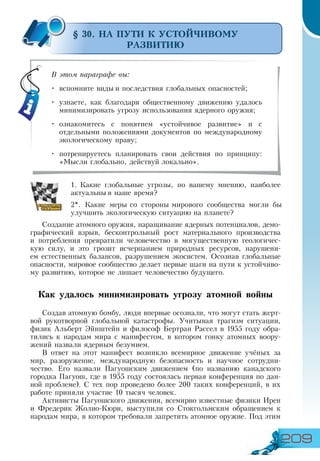 209
§ 30. НА ПУТИ К УСТОЙЧИВОМУ
РАЗВИТИЮ
1.	Какие глобальные угрозы, по вашему мнению, наиболее
актуальны в наше время?
2*. Какие меры со стороны мирового сообщества могли бы
улучшить экологическую ситуацию на планете?
Создание атомного оружия, наращивание ядерных потенциалов, демо-
графический взрыв, бесконтрольный рост материального производства
и потребления превратили человечество в могущественную геологичес-
кую силу, и это грозит исчерпанием природных ресурсов, нарушени-
ем естественных балансов, разрушением экосистем. Осознав глобальные
опасности, мировое сообщество делает первые шаги на пути к устойчиво-
му развитию, которое не лишает человечество будущего.
Как удалось минимизировать угрозу атомной войны
Создав атомную бомбу, люди впервые осознали, что могут стать жерт-
вой рукотворной глобальной катастрофы. Учитывая трагизм ситуации,
физик Альберт Эйнштейн и философ Бертран Рассел в 1955 году обра-
тились к народам мира с манифестом, в котором гонку атомных воору-
жений назвали ядерным безумием.
В ответ на этот манифест возникло всемирное движение учёных за
мир, разоружение, международную безопасность и научное сотрудни-
чество. Его назвали Пагуошским движением (по названию канадского
городка Пагуош, где в 1955 году состоялась первая конференция по дан-
ной проблеме). С тех пор проведено более 200 таких конференций, в их
работе приняли участие 10 тысяч человек.
Активисты Пагуошского движения, всемирно известные физики Ирен
и Фредерик Жолио-Кюри, выступили со Стокгольмским обращением к
народам мира, в котором требовали запретить атомное оружие. Под этим
В этом параграфе вы:
•	 вспомните виды и последствия глобальных опасностей;
•	 узнаете, как благодаря общественному движению удалось
минимизировать угрозу использования ядерного оружия;
•	 ознакомитесь с понятием «устойчивое развитие» и с
отдельными положениями документов по международному
экологическому праву;
•	 потренируетесь планировать свои действия по принципу:
«Мысли глобально, действуй локально».
 