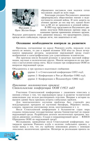 210
обращением поставили свои подписи сотни
миллионов людей во всём мире.
Благодаря усилиям Пагуошского движения
сформировалось общественное мнение о недо-
пустимости атомной войны. И хотя запрета на
атомное оружие до сих пор нет, однако более
чем за 60 лет не произошло и атомной войны.
В 1995 году представители Пагуошского дви-
жения получили Нобелевскую премию мира за
кампанию против применения атомного оружия.
Результат деятельности этого движения показал, что предотвратить угрозу,
прежде всего глобальную, гораздо легче, чем защититься от неё.
Осознание необходимости контроля за развитием
Прогнозы, составленные по заказу Римского клуба, показали: если
ничего не менять, то уже в первой половине XXI века на Земле исчер-
паются природные ресурсы, загрязнение окружающей среды станет
необратимым и катастрофическим для существования человечества.
Эти прогнозы имели большой резонанс в средствах массовой инфор-
мации, научных и политических кругах. Многие восприняли их как про-
гноз о наступлении конца света. Было созвано три конференции ООН по
вопросам окружающей среды.
Объединитесь в три группы и подготовьте сообщения:
группа 1: о Стокгольмской конференции (1972 год);
группа 2: Конференции в Рио-де-Жанейро (1992 год);
группа 3: Конференции в Йоханнесбурге (2002 год).
Признание экологического кризиса:
Стокгольмская конференция ООН (1972 год)
Участники Стокгольмской конференции с уважением отнеслись к
мнению учёных о том, что окружающую среду и развитие человеческой
цивилизации уже нельзя рассматривать отдельно. Впервые в истории на
высшем уровне была признана острота глобальных проблем.
Для многоаспектного изучения проблемы был учреждён ряд
международных программ по изучению биосферы, Мирового океана,
климата, процессов уничтожения лесов, опустынивания и т. п.
После Стокгольмской конференции в большинстве стран мира
созданы специальные государственные органы (министерства) по охране
окружающей среды. Разработаны десятки экологических программ, воз-
никли движения «зелёных». Создан и координирующий орган — ЮНЕП
(Программа ООН по окружающей среде).
Исследования, проведённые после Стокгольмской конференции, под-
твердили прогнозы Римского клуба о наличии глобального кризиса, а
также вывод о том, что эту проблему невозможно решить с помощью
локальных экологических проектов. Несмотря на реализацию проекта по
Фредерик и
Ирен Жолио-Кюри
 