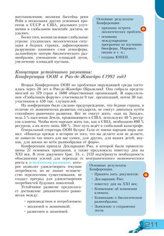 211
восстановлению экологии бассейна реки
Рейн и нескольких других успешных про-
ектов в СССР и США, реального улуч-
шения в глобальном масштабе достичь не
удалось.
Более того, возникли новые глобальные
угрозы: ухудшилась экологическая ситу-
ация в бедных странах, зафиксировано
разрушение озонового слоя атмосферы,
дальнейшую потерю биологического раз-
нообразия, уменьшение площадей лесов,
увеличение площадей пустынь.
Концепция устойчивого развития:
Конференция ООН в Рио-де-Жанейро (1992 год)
Вторая Конференция ООН по проблемам окружающей среды состо-
ялась через 20 лет в Рио-де-Жанейро (Бразилия). Она собрала предста-
вителей из 179 стран и 1600 общественных организаций. В параллель-
ном «Глобальном форуме» участвовали 9 тыс. организаций, почти 30 тыс.
участников и 450 тыс. слушателей.
На конференции было сделано предупреждение, что бедные страны, в
отличие от экономически развитых государств, не смогут двигаться путём
стихийного рыночного развития. Все не смогут жить, «как на Западе»,
ведь 5 % населения Земли, проживающего в США, используют 40 % ресур-
сов планеты. Чтобы всем народам жить так, как в США, необходимо 800 %
ресурсов, а их всего лишь 100 %. Этот путь ведёт к глобальной катастрофе.
Генеральный секретарь ООН Бутрос Гали от имени народов мира зая-
вил: «Никогда прежде в истории от того, что вы делаете или не делаете,
не зависело так много для вас самих, для других, для ваших детей, вну-
ков, для жизни во всём разнообразии её форм».
Конференция приняла Декларацию Рио, в которой были провозгла­
шены 27 основных принципов, а также предложила повестку дня на
ХХІ век. В этом документе (рис. 54, с. 212) подчёркнута необходимость
объединения усилий для перехода от неограниченного экономического
роста к устойчивому развитию, кото-
рое позволит удовлетворить текущие
потребности, но не лишит человече-
ство перспективы существования, не
создаст преград для удовлетворения
потребностей будущих поколений.
Устойчивое развитие предполага-
ет достижение динамического равно-
весия между:
•	производством и потреблением;
•	экологией и экономикой;
•	развитием и экономией.
Основные результаты
Конференции:
•	признана острота
экологических проблем;
•	основаны
международные
программы по изучению
биосферы, Мирового
океана и т. п.;
•	создана ЮНЕП.
Основные результаты
Конференции.
•	Принято пять документов:
•	Декларацию Рио;
•	повестку дня на XXI век;
•	Конвенцию об изменении
климата;
•	Конвенцию о биологическом
разнообразии;
•	Заявление о сохранении
лесов.
 