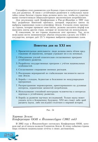 212
Специфика этого равновесия для бедных стран отличается от равнове-
сия для развитых. В связи с устойчивым развитием в глобальных масш-
табах самые богатые страны мира должны жить так, чтобы их существо-
вание соответствовало общепланетарным экологическим потребностям.
Для реализации идей Конференции в Рио-де-Жанейро в 1997 году
был разработан Киотский протокол, который определил квоты на
выбросы парниковых газов в атмосферу Земли. Согласно этому протоко-
лу страны, которые превысят свои квоты, должны заплатить штраф или
выкупить квоты других стран, которые не полностью их использовали.
К сожалению, не все страны подписали этот протокол. Так, из-за
нежелания нести экономические убытки отказались сделать это США —
государство, которое даёт 25 % мировых выбросов парниковых газов.
Хартия Земли:
Конференция ООН в Йоханнесбурге (2002 год)
В 2002 году в Йоханнесбурге состоялась Конференция ООН, кото-
рую ещё до её начала назвали Саммитом Земли. К этому событию страны
мира готовили национальные отчёты о своих достижениях.
Повестка дня на ХХІ век
1.	Просветительская деятельность: люди должны иметь чёткое пред-
ставление об опасностях, которые угрожают им и их потомкам.
2.	Объединение усилий относительно согласованных программ
устойчивого развития.
3.	Разработка государственных программ с учётом национальных
особенностей.
4.	Согласованное сокращение военных расходов.
5.	Реализация мероприятий по стабилизации численности населе-
ния Земли.
6.	Борьба с голодом, бедностью и болезнями по международным
программам.
7.	Распространение мировоззрения, ориентированного на духовные
интересы, ограничение ценностей потребления.
8.	Использование стихийной интеграции человечества в интересах
перехода к устойчивому развитию.
9.	Борьба за развитие научных исследований. Только наука может
указать пути к безопасному будущему. ХХІ век станет либо эрой
расцвета науки, либо последним столетием в мировой истории.
Рис. 54
 