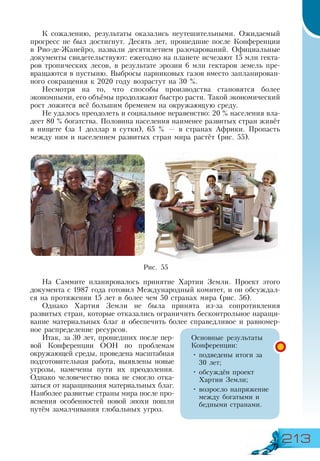 213
К сожалению, результаты оказались неутешительными. Ожидаемый
прогресс не был достигнут. Десять лет, прошедшие после Конференции
в Рио-де-Жанейро, назвали десятилетием разочарований. Официальные
документы свидетельствуют: ежегодно на планете исчезают 15 млн гекта-
ров тропических лесов, в результате эрозии 6 млн гектаров земель пре-
вращаются в пустыню. Выбросы парниковых газов вместо запланирован-
ного сокращения к 2020 году возрастут на 30 %.
Несмотря на то, что способы производства становятся более
экономными, его объёмы продолжают быстро расти. Такой экономический
рост ложится всё большим бременем на окружающую среду.
Не удалось преодолеть и социальное неравенство: 20 % населения вла-
деет 80 % богатства. Половина населения наименее развитых стран живёт
в нищете (за 1 доллар в сутки), 65 % — в странах Африки. Пропасть
между ним и населением развитых стран мира растёт (рис. 55).
На Саммите планировалось принятие Хартии Земли. Проект этого
документа с 1987 года готовил Международный комитет, и он обсуждал-
ся на протяжении 15 лет в более чем 50 странах мира (рис. 56).
Однако Хартия Земли не была принята из-за сопротивления
развитых стран, которые отказались ограничить бесконтрольное наращи-
вание материальных благ и обеспечить более справедливое и равномер-
ное распределение ресурсов.
Итак, за 30 лет, прошедших после пер-
вой Конференции ООН по проблемам
окружающей среды, проведена масштабная
подготовительная работа, выявлены новые
угрозы, намечены пути их преодоления.
Однако человечество пока не смогло отка-
заться от наращивания материальных благ.
Наиболее развитые страны мира после про-
яснения особенностей новой эпохи пошли
путём замалчивания глобальных угроз.
Основные результаты
Конференции:
•	подведены итоги за
30 лет;
•	обсуждён проект
Хартии Земли;
•	возросло напряжение
между богатыми и
бедными странами.
Рис. 55
 