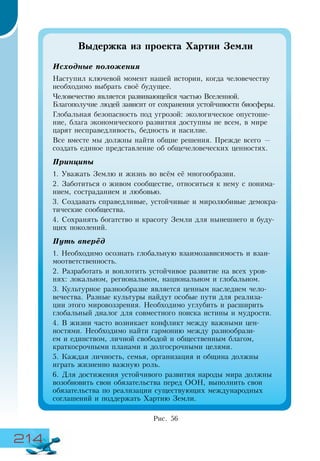 214
Выдержка из проекта Хартии Земли
Исходные положения
Наступил ключевой момент нашей истории, когда человечеству
необходимо выбрать своё будущее.
Человечество является развивающейся частью Вселенной.
Благополучие людей зависит от сохранения устойчивости биосферы.
Глобальная безопасность под угрозой: экологическое опустоше-
ние, блага экономического развития доступны не всем, в мире
царят несправедливость, бедность и насилие.
Все вместе мы должны найти общие решения. Прежде всего —
создать единое представление об общечеловеческих ценностях.
Принципы
1. Уважать Землю и жизнь во всём её многообразии.
2. Заботиться о живом сообществе, относиться к нему с понима-
нием, состраданием и любовью.
3. Создавать справедливые, устойчивые и миролюбивые демокра-
тические сообщества.
4. Сохранять богатство и красоту Земли для нынешнего и буду-
щих поколений.
Путь вперёд
1. Необходимо осознать глобальную взаимозависимость и взаи-
моответственность.
2. Разработать и воплотить устойчивое развитие на всех уров-
нях: локальном, региональном, национальном и глобальном.
3. Культурное разнообразие является ценным наследием чело-
вечества. Разные культуры найдут особые пути для реализа-
ции этого мировоззрения. Необходимо углубить и расширить
глобальный диалог для совместного поиска истины и мудрости.
4. В жизни часто возникает конфликт между важными цен-
ностями. Необходимо найти гармонию между разнообрази-
ем и единством, личной свободой и общественным благом,
краткосрочными планами и долгосрочными целями.
5. Каждая личность, семья, организация и община должны
играть жизненно важную роль.
6. Для достижения устойчивого развития народы мира должны
возобновить свои обязательства перед ООН, выполнить свои
обязательства по реализации существующих международных
соглашений и поддержать Хартию Земли.
Рис. 56
 