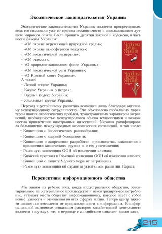 215
Экологическое законодательство Украины
Экологическое законодательство Украины является прогрессивным,
ведь его создавали уже во времена независимости с использованием луч-
шего мирового опыта. Были приняты десятки законов и кодексов, в част-
ности Законы Украины:
•	«Об охране окружающей природной среды»;
•	«Об охране атмосферного воздуха»;
•	«Об экологической экспертизе»;
•	«Об отходах»;
•	«О природно-заповедном фонде Украины»;
•	«Об экологической сети Украины»;
•	«О Красной книге Украины».
А также:
•	Лесной кодекс Украины;
•	Кодекс Украины о недрах;
•	Водный кодекс Украины;
•	Земельный кодекс Украины.
Переход к устойчивому развитию возможен лишь благодаря активно-
му международному сотрудничеству. Это обусловлено глобальным харак-
тером многих экологических проблем, трансграничным характером загряз-
нений, необходимостью международного обмена технологиями и возмож-
ностью привлечения иностранных инвестиций. Украина ратифицирова-
ла большинство международных экологических соглашений, в том числе:
•	Конвенцию о биологическом разнообразии;
•	Конвенцию о ядерной безопасности;
•	Конвенцию о запрещении разработки, производства, накопления и
применения химического оружия и о его уничтожении;
•	Рамочную конвенцию ООН об изменении климата;
•	Киотский протокол к Рамочной конвенции ООН об изменении климата;
•	Конвенцию о защите Чёрного моря от загрязнения;
•	Рамочную конвенцию об охране и устойчивом развитии Карпат.
Перспективы информационного общества
Мы живём на рубеже эпох, когда индустриальное общество, ориен-
тированное на материальное производство и неконтролируемое потребле-
ние, уступает место обществу информационному, которое несёт с собой
новые ценности и отношения во всех сферах жизни. Теперь центр тяжес-
ти экономики смещается от промышленности к информации. В инфор-
мационной экономике решающим фактором хозяйственной деятельности
является «ноу-хау», что в переводе с английского означает «знаю как».
 