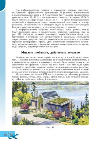 216
Это информационные системы и технологии, которые существен-
но повышают эффективность производства. В условиях автоматизации
и компьютеризации лишь 2–3 % населения будут заняты производством
продовольствия, 20–30 % — промышленных товаров. Остальные 17–20 %
будут работать в сфере услуг и более 50 % — в сфере информационных
технологий в образовании, науке, инновационной деятельности, комму-
никациях. Ограничительным фактором будут не материальные ресурсы
(земля, сырьё или капитал), а интеллектуальные — знания.
В информационном обществе значительную часть работы можно
будет выполнять дома, в экологическом коттедже (например, как на
рис. 57). Работник, включив компьютер, через Интернет будет кон-
тактировать с нужными ему компьютерами и коллегами. Уменьшатся
энергетические затраты, отпадёт необходимость отапливать и освещать
огромные предприятия, офисы. Для обеспечения потребностей неболь-
шого экологического коттеджа будут использоваться экологически чистые
виды энергии, например солнечные батареи.
Мыслить глобально, действовать локально
Человечество делает лишь первые шаги на пути к устойчивому разви-
тию. И главная проблема заключается не в технических возможностях, а
в необходимости перемен в массовом сознании. Если раньше человечество
действовало по принципу «После нас хоть потоп» или «Не надо ждать
милостей от природы», то сейчас в обществе зарождаются новые ценности.
Люди начинают понимать, что достижение глобальных целей возмож-
но только через реальные действия на местном и индивидуальном уровнях.
Местная повестка дня на ХХІ век — переход к устойчивому развитию
вашего района, города, села, улицы, двора, школы или семьи по принци-
пу «Мысли глобально, действуй локально».
Рис. 57
 