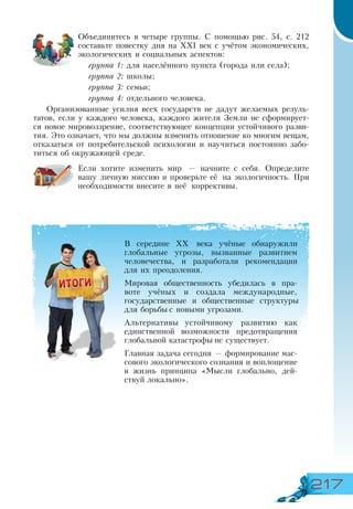 217
Объединитесь в четыре группы. С помощью рис. 54, с. 212
составьте повестку дня на ХХІ век с учётом экономических,
экологических и социальных аспектов:
группа 1: для населённого пункта (города или села);
группа 2: школы;
группа 3: семьи;
группа 4: отдельного человека.
Организованные усилия всех государств не дадут желаемых резуль-
татов, если у каждого человека, каждого жителя Земли не сформирует-
ся новое мировоззрение, соответствующее концепции устойчивого разви-
тия. Это означает, что мы должны изменить отношение ко многим вещам,
отказаться от потребительской психологии и научиться постоянно забо-
титься об окружающей среде.
Если хотите изменить мир — начните с себя. Определите
вашу личную миссию и проверьте её на экологичность. При
необходимости внесите в неё коррективы.
В середине ХХ века учёные обнаружили
глобальные угрозы, вызванные развитием
человечества, и разработали рекомендации
для их преодоления.
Мировая общественность убедилась в пра-
воте учёных и создала международные,
государственные и общественные структуры
для борьбы с новыми угрозами.
Альтернативы устойчивому развитию как
единственной возможности предотвращения
глобальной катастрофы не существует.
Главная задача сегодня — формирование мас-
сового экологического сознания и воплощение
в жизнь принципа «Мысли глобально, дей-
ствуй локально».
 