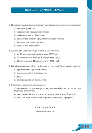 219
1. К положительным результатам научно-технического прогресса относятся:
а) бытовые удобства;
б) загрязнение окружающей среды;
в) мобильная связь, Интернет;
г) увеличение средней продолжительности жизни;
д) создание ядерного оружия;
е) глобальное потепление.
2. Концепция устойчивого развития была принята:
а) на Стокгольмской конференции (1972 год);
б) Конференции в Рио-де-Жанейро (1992 год);
в) Конференции в Йоханнесбурге (2002 год).
3. В информационном обществе больше всего людей будет занято в сфере:
а) производства продовольствия;
б) промышленного производства;
в) услуг;
г) информационных технологий.
4. Устойчивое развитие предполагает:
а) возможность удовлетворять текущие потребности, но не за счёт
будущих поколений;
б) достижение баланса между производством и потреблением;
в) отказ от всех достижений научно-технического прогресса.
Правильные ответы:
ТЕСТ ДЛЯ САМОКОНТРОЛЯ
1в,г;2б;3г;4а,б.
 