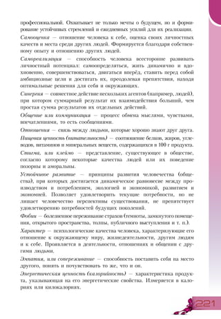 221221
профессиональной. Охватывает не только мечты о будущем, но и форми-
рование устойчивых стремлений и ежедневных усилий для их реализации.
Самооценка — отношение человека к себе, оценка своих личностных
качеств и места среди других людей. Формируется благодаря собствен-
ному опыту и отношению других людей.
Самореализация — способность человека всесторонне развивать
личностный потенциал: самоопределяться, жить динамично и вдо-
хновенно, совершенствоваться, двигаться вперёд, ставить перед собой
амбициозные цели и достигать их, преодолевая препятствия, находя
оптимальные решения для себя и окружающих.
Синергия — совместное действие нескольких агентов (например, людей),
при котором суммарный результат их взаимодействия больший, чем
простая сумма результатов их отдельных действий.
Общение или коммуникация — процесс обмена мыслями, чувствами,
впечатлениями, то есть сообщениями.
Отношения — связь между людьми, которые хорошо знают друг друга.
Пищевая ценность (питательность) — соотношение белков, жиров, угле-
водов, витаминов и минеральных веществ, содержащихся в 100 г продукта.
Стигма, или клеймо — представление, существующее в обществе,
согласно которому некоторые качества людей или их поведение
позорны и аморальны.
Устойчивое развитие — принципы развития человечества (обще-
ства), при которых достигается динамическое равновесие между про-
изводством и потреблением, экологией и экономикой, развитием и
экономией. Позволяет удовлетворить текущие потребности, но не
лишает человечество перспективы существования, не препятствует
удовлетворению потребностей будущих поколений.
Фобии — болезненное переживание страхов (темноты, замкнутого помеще-
ния, открытого пространства, толпы, публичного выступления и т. п.).
Характер — психологические качества человека, характеризующие его
отношение к окружающему миру, жизнедеятельности, другим людям
и к себе. Проявляется в деятельности, отношениях и общении с дру-
гими людьми.
Эмпатия, или сопереживание — способность поставить себя на место
другого, понять и почувствовать то же, что и он.
Энергетическая ценность (калорийность) — характеристика продук-
та, указывающая на его энергетические свойства. Измеряется в кало-
риях или килокалориях.
 