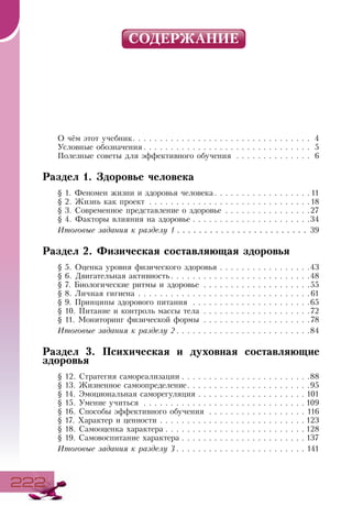 222222
СОДЕРЖАНИЕ
О чём этот учебник . . . . . . . . . . . . . . . . . . . . . . . . . . . . . . . . . 4
Условные обозначения  . . . . . . . . . . . . . . . . . . . . . . . . . . . . . . . 5
Полезные советы для эффективного обучения . . . . . . . . . . . . . . . 6
Раздел 1. Здоровье человека
§ 1. Феномен жизни и здоровья человека  . . . . . . . . . . . . . . . . .  11
§ 2. Жизнь как проект . . . . . . . . . . . . . . . . . . . . . . . . . . . . . . 18
§ 3. Современное представление о здоровье . . . . . . . . . . . . . . . . 27
§ 4. Факторы влияния на здоровье  . . . . . . . . . . . . . . . . . . . . . 34
Итоговые задания к разделу 1  . . . . . . . . . . . . . . . . . . . . . . . . 39
Раздел 2. Физическая составляющая здоровья
§ 5. Оценка уровня физического здоровья . . . . . . . . . . . . . . . . . 43
§ 6. Двигательная активность . . . . . . . . . . . . . . . . . . . . . . . . . 48
§ 7. Биологические ритмы и здоровье . . . . . . . . . . . . . . . . . . . . 55
§ 8. Личная гигиена . . . . . . . . . . . . . . . . . . . . . . . . . . . . . . . . 61
§ 9. Принципы здорового питания . . . . . . . . . . . . . . . . . . . . . . 65
§ 10. Питание и контроль массы тела . . . . . . . . . . . . . . . . . . . . 72
§ 11. Мониторинг физической формы . . . . . . . . . . . . . . . . . . . . 78
Итоговые задания к разделу 2  . . . . . . . . . . . . . . . . . . . . . . . . 84
Раздел 3. Психическая и духовная составляющие
здоровья
§ 12. Стратегия самореализации  . . . . . . . . . . . . . . . . . . . . . . . 88
§ 13. Жизненное самоопределение . . . . . . . . . . . . . . . . . . . . . . 95
§ 14. Эмоциональная саморегуляция  . . . . . . . . . . . . . . . . . . .  101
§ 15. Умение учиться . . . . . . . . . . . . . . . . . . . . . . . . . . . . . .  109
§ 16. Способы эффективного обучения . . . . . . . . . . . . . . . . . . . 116
§ 17. Характер и ценности . . . . . . . . . . . . . . . . . . . . . . . . . . .  123
§ 18. Самооценка характера  . . . . . . . . . . . . . . . . . . . . . . . . .  128
§ 19. Самовоспитание характера  . . . . . . . . . . . . . . . . . . . . . .  137
Итоговые задания к разделу 3  . . . . . . . . . . . . . . . . . . . . . . . . 141
 