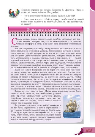 2323
Прочтите отрывок из романа Джерома К. Джерома «Трое в
лодке, не считая собаки». Подумайте:
•	 Что в современной жизни можно назвать хламом?
•	 Что стоит взять с собой в дорогу, чтобы корабль вашей
жизни плыл налегке и на нём было лишь то, что действитель-
но важно?
Возьмите в дорогу
С
коль многие, рискуя затопить свой корабль, нагружают его вся-
кими вещами, которые кажутся им необходимыми для удоволь-
ствия и комфорта в пути, а на самом деле являются бесполезным
хламом.
Как они загромождают своё утлое судёнышко по самые мачты доро-
гими платьями и огромными домами, бесполезными слугами и множе-
ством светских друзей, которые ни во что их не ставят и которых сами
они не ценят, дорогостоящими увеселениями, которые никого не весе-
лят, условностями и модами, притворством и тщеславием и — самый
грузный и нелепый хлам — страхом, как бы сосед чего не подумал; рос-
кошью, удовольствиями, которые через день надоедают, бессмысленной
пышностью, которая, подобная железному венцу преступников, залива-
ет кровью наболевший лоб и доводит до обморока того, кто его носит!
Хлам, всё хлам! Выбросьте его за борт! Это из-за него так тяже-
ло вести лодку, что гребцы вот-вот свалятся замертво. Это он дела-
ет судно таким громоздким и неустойчивым. Вы не знаете ни минуты
отдыха от тревог и беспокойства, не имеете ни минуты досуга, чтобы
отдаться мечтательному безделью, у вас нет времени полюбоваться игрой
теней, скользящих по поверхности реки, солнечными бликами на воде,
высокими деревьями на берегу, глядящими на собственное своё отраже-
ние, золотом и зеленью лесов, лилиями, белыми и жёлтыми, тёмным
колышущимся тростником, осокой, ятрышником и синими незабудками.
Выбросьте этот хлам за борт! Пусть ваша жизненная ладья будет
легка и несёт лишь то, что необходимо: уютный
дом, простые удовольствия, двух-трёх друзей,
достойных называться друзьями, того, кто вас
любит и кого вы любите, кошку, собаку, сколько
нужно еды и одежды, воды.
Вы увидите, что тогда лодка пойдёт свободно и
не так легко опрокинется, а если и опрокинется —
не страшно: простой, хороший товар не боится воды.
У вас будет время не только поработать, но и поду-
мать, будет время, чтобы упиваться солнцем жизни
и слушать эолову музыку, которую божественный
ветерок извлекает из струн нашего сердца...
 