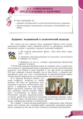 2727
§ 3. СОВРЕМЕННОЕ
ПРЕДСТАВЛЕНИЕ О ЗДОРОВЬЕ
Здоровье: медицинский и холистический подходы
Что лично для вас означает быть здоровым? Крепко спать ночью,
просыпаться бодрым, иметь хороший аппетит, не принимать лекарства,
радоваться встрече с друзьями, ощущать душевный комфорт?
1.	По очереди продолжите фразу: «Для меня быть здоро­
вым — это...».
2.	Запишите свои высказывания на отдельных листах бумаги
и соберите эти листы.
3.	Выберите из них те, которые характеризуют физическое
здоровье человека.
С XVII века западная медицина пошла по ложному пути, условно отде-
лив человека от окружающей среды и разделив его на две самостоятельные
сущности: тело (soma) и душу (psyche). С тех пор почти до середины
ХХ века здоровым считали каждого, кто не был болен, а пациента рас­
сматривали лишь как тело с отклонениями от физиологической нормы.
Усилия врачей направлялись на компенсацию этих отклонений.
В те времена бытовало мнение, что
скоро изобретут лекарство от любой
болезни. Но этого не произошло, хотя
медицина и достигла значительного про-
гресса в выбранном ею направлении.
Врачи научились помогать при перело-
мах, ранениях, многих опасных инфек-
циях, осложнениях во время родов.
Увеличение средней продолжительнос-
ти жизни людей было достигнуто благодаря улучшению питания, очист-
ке питьевой воды, пастеризации молока, введению стерильности в боль-
ницах, изобретению вакцин и антибиотиков.
Но в борьбе с такими распространёнными в современном мире заболева-
ниями, как аллергия, рак, сахарный диабет, гипертония, нарушения пищева-
рения, медицина до сих пор не может похвастать весомыми достижениями.
В этом параграфе вы:
•	 сравните медицинский и холистический подходык здоровью;
•	 проанализируете взаимосвязь отдельных составляющих здо-
ровья.
 