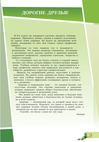 3
В 9-м классе вы завершаете изучение предмета «Основы
здоровья». Применять знания, умения и навыки, полученные
на уроках основ здоровья, вы будете на протяжении всей
жизни, независимо от того, кем станете, какую профессию
изберёте.
Некоторые из этих навыков так и называются —
жизненными. Это навыки развития самооценки, постановки
и достижения цели, анализа проблем и принятия решений,
разрешения конфликтов, управления стрессами, лидерства и
работы в команде.
Со следующего года вы будете учиться в старшей школе,
поэтому уже сейчас должны выбрать соответствующее направ-
ление. Учебник поможет каждому из вас сориентироваться в
мире профессий, оценить свои природные наклонности и спо-
собности, разработать стратегию самореализации.
Впереди год напряжённой работы, подготовки к важным
экзаменам. На уроках основ здоровья вы будете совершенство-
вать свои учебные навыки, развивать восприятие, память и
внимание, учиться эффективно планировать время и готовить-
ся к экзаменам.
Здоровье в современном мире — это намного больше, чем
отсутствие болезней. Это способы мышления и поведения,
которые повышают уровень общего благополучия, обеспечива-
ют самореализацию и жизненный успех.
Мы живём на стыке эпох, когда нынешнее и будущее поко-
ления должны заботиться о благополучии не только человека,
но и всей планеты.
Здоровье — неоценимый дар, за который люди несут лич-
ную ответственность. Надеемся, что уроки и тренинги по осно-
вам здоровья оставят тёплые воспоминания в вашей душе, а
почерпнутые на них знания не раз пригодятся в жизни.
Спасибо, что были с нами все эти годы.
Авторы
ДОРОГИЕ ДРУЗЬЯ!
 