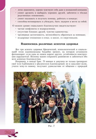 3232
•	 легко знакомятся, хорошо чувствуют себя даже в незнакомой компании;
•	 умеют дружить и выбирать хороших друзей, заботятся о тёплых
родственных отношениях;
•	 умеют оказывать и получать помощь, работать в команде;
•	 способны мотивировать и убеждать, быть лидером и вести за собой.
О низком уровне социального благополучия свидетельствуют:
•	 частые конфликты и недоразумения;
•	 отсутствие близких друзей, чувство одиночества;
•	 чрезмерная застенчивость, неспособность обратиться за помощью;
•	 нездоровые отношения в семье, в школе, со сверстниками.
Взаимосвязь различных аспектов здоровья
Все три аспекта здоровья (физический, психологический и социаль-
ный) тесно взаимосвязаны (подобно треноге, на которую установлен
фотоаппарат: если одна из ножек короче других, устойчивость конструк-
ции нарушается). Поэтому важно сохранять равновесие и заботиться обо
всех аспектах благополучия.
Например, в походе (рис. 7) юноши и девушки не только тренируют
своё тело (заботятся о физическом благополучии), но и закаляют волю,
учатся чему-то новому, получают удовольствие от общения с природой
Рис. 7
 