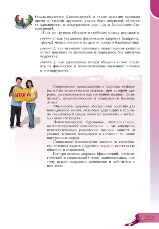 3333
(психологическое благополучие), а также приятно проводят
время со своими друзьями, учатся быть командой, стремят-
ся вдохновлять и поддерживать друг друга (социальное бла-
гополучие).
В тех же группах обсудите и сообщите классу результаты:
группа 1: как ухудшение физического здоровья (например,
травма) может повлиять на другие аспекты благополучия;
группа 2: как неумение принимать ответственные решения
может повлиять на физическое и социальное благополучие
подростка;
группа 3: как агрессивная манера общения может повли-
ять на физическое и психологическое состояние человека
и его окружения.
Современное представление о здоровье основы-
вается на холистическом подходе, при котором здо-
ровье рассматривается как состояние полного физи-
ческого, психологического и социального благопо-
лучия.
Физическое здоровье обеспечивает энергию для
повседневной жизни, облегчает адаптацию к услови-
ям окружающей среды, помогает выживать в экстре-
мальных ситуациях.
Психологическое (духовное, эмоциональное,
интеллектуальное) благополучие — это ощущение
психологического равновесия, которое зависит от
умения человека находиться в согласии со своим
внутренним миром.
Социальное благополучие зависит от способно-
сти человека ладить с другими людьми, качества его
общения и отношений.
Все три аспекта здоровья (физический, психоло-
гический и социальный) тесно взаимосвязаны, поэ-
тому важно сохранять равновесие и заботиться о
них всех.
 
