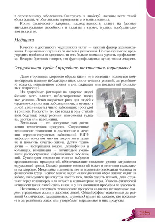 3535
к определённому заболеванию (например, к диабету), должны вести такой
образ жизни, чтобы снизить вероятность его возникновения.
Кроме физического здоровья, наследственность влияет на базовые
интеллектуальные способности и таланты в спорте, музыке, изобразитель-
ном искусстве.
Медицина
Качество и доступность медицинских услуг — важный фактор здравоохра-
нения. В кризисных ситуациях он является решающим. Но гораздо важнее пред-
упредить проблемы со здоровьем, то есть больше внимания уделять профилакти-
ке. Недаром британцы говорят, что фунт профилактики лучше тонны лекарств.
Окружающая среда (природная, техногенная, социальная)
Даже сторонники здорового образа жизни не в состоянии полностью ком-
пенсировать влияние неблагоприятных климатических условий, загрязнённо-
го воздуха, повышенного уровня шума, радиации или последствий социаль-
ных потрясений.
Из природных факторов на здоровье людей
больше всего влияют неблагоприятные погод-
ные условия. Летом возрастает риск для людей с
сердечно-сосудистыми заболеваниями, а осенью и
зимой увеличивается число заболевших простудой
и гриппом. Рискуют и те, кто попал в зону стихий-
ного бедствия: землетрясения, извержения вулка-
на, засухи или наводнения.
Технологии — это доступные нам дости-
жения технического прогресса. Современные
медицинские технологии в диагностике и лече-
нии сердечно-сосудистых заболеваний, ВИЧ-
инфекции помогают многим людям жить доль-
ше и повысить качество жизни. Другие техно-
логии — пастеризация молока, дезинфекция в
больницах, вакцинация — значительно умень-
шили распространение инфекционных заболева-
ний. Существуют технологии очистки выбросов
промышленных предприятий, обеспечивающие снижение уровня загрязнения
окружающей среды. Однако развитие технологий может и негативно сказывать-
ся на здоровье. Механизмы и автоматы почти полностью освободили человека от
физического труда. Сейчас многие ведут малоподвижный образ жизни: сидят на
работе, пользуются транспортом вместо того, чтобы ходить пешком, дома отды-
хают перед телевизором или играют в компьютерные игры. Уровень физической
активности таких людей очень низок, и у них возникают проблемы со здоровьем.
Негативным следствием технического прогресса являются техногенные ава-
рии, угрожающие жизни и здоровью людей. Общий эффект техногенных загряз-
нений (химических, радиационных, шумовых) влияет на каждого, кто прожива-
ет в загрязнённых зонах или употребляет выращенные в них продукты.
 