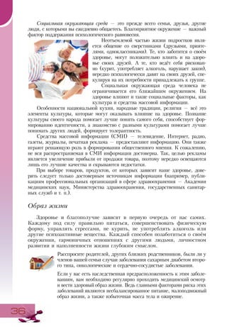 3636
Социальная окружающая среда — это прежде всего семья, друзья, другие
люди, с которыми вы ежедневно общаетесь. Благоприятное окружение — важный
фактор поддержания психологического равновесия.
Неотъемлемой частью жизни подростков явля-
ется общение со сверстниками (друзьями, прияте-
лями, одноклассниками). Те, кто заботится о своём
здоровье, могут положительно влиять и на здоро-
вье своих друзей. А те, кто ведёт себя рискован-
но (курит, употребляет алкоголь, нарушает закон),
нередко психологически давят на своих друзей, спе-
кулируя на их потребности принадлежать к группе.
Социальная окружающая среда человека не
ограничивается его ближайшим окружением. На
здоровье влияют и такие социальные факторы, как
культура и средства массовой информации.
Особенности национальной кухни, народные традиции, религия — всё это
элементы культуры, которые могут оказывать влияние на здоровье. Познание
культуры своего народа помогает лучше понять самого себя, способствует фор-
мированию идентичности, а знакомство с разными культурами помогает лучше
понимать других людей, формирует толерантность.
Средства массовой информации (СМИ) — телевидение, Интернет, радио,
газеты, журналы, печатная реклама — предоставляют информацию. Они также
играют решающую роль в формировании общественного мнения. К сожалению,
не вся распространяемая в СМИ информация достоверна. Так, целью рекламы
является увеличение прибыли от продажи товара, поэтому нередко освещаются
лишь его лучшие качества и скрываются недостатки.
При выборе товаров, продуктов, от которых зависит наше здоровье, дове-
рять следует только достоверным источникам информации (например, публи-
кациям профессиональных организаций в сфере здравоохранения — Академии
медицинских наук, Министерства здравоохранения, государственных санитар-
ных служб и т. п.).
Образ жизни
Здоровье и благополучие зависят в первую очередь от нас самих.
Каждому под силу правильно питаться, совершенствовать физическую
форму, управлять стрессами, не курить, не употреблять алкоголь или
другие психоактивные вещества. Каждый способен позаботиться о своём
окружении, гармоничных отношениях с другими людьми, личностном
развитии и наполненности жизни глубоким смыслом.
Расспросите родителей, других близких родственников, были ли у
членов вашей семьи случаи заболевания сахарным диабетом второ-
го типа, онкологические и сердечно-сосудистые заболевания.
Если у вас есть наследственная предрасположенность к этим заболе-
ваниям, вам необходимо регулярно проходить медицинский осмотр
и вести здоровый образ жизни. Ведь главными факторами риска этих
заболеваний являются несбалансированное питание, малоподвижный
образ жизни, а также избыточная масса тела и ожирение.
 