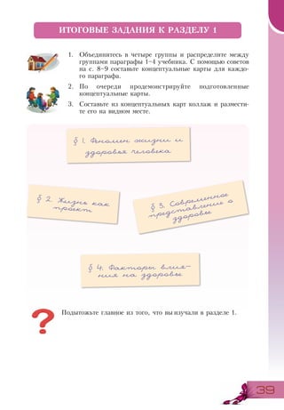 3939
1.	 Объединитесь в четыре группы и распределите между
группами параграфы 1–4 учебника. С помощью советов
на с. 8–9 составьте концептуальные карты для каждо-
го параграфа.
2.	 По очереди продемонстрируйте подготовленные
концептуальные карты.
3.	 Составьте из концептуальных карт коллаж и размести-
те его на видном месте.
ИТОГОВЫЕ ЗАДАНИЯ К РАЗДЕЛУ 1
§ 1. Феномен жизни и
здоровья человека
§ 2. Жизнь какпроект
§ 4. Факторы влия-
ния на здоровье
§ 3. Современное
представление о
здоровье
Подытожьте главное из того, что вы изучали в разделе 1.
 