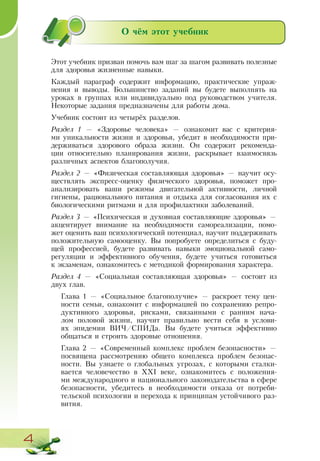 4
О чём этот учебник
Этот учебник призван помочь вам шаг за шагом развивать полезные
для здоровья жизненные навыки.
Каждый параграф содержит информацию, практические упраж-
нения и выводы. Большинство заданий вы будете выполнять на
уроках в группах или индивидуально под руководством учителя.
Некоторые задания предназначены для работы дома.
Учебник состоит из четырёх разделов.
Раздел 1 — «Здоровье человека» — ознакомит вас с критерия-
ми уникальности жизни и здоровья, убедит в необходимости при-
держиваться здорового образа жизни. Он содержит рекоменда-
ции относительно планирования жизни, раскрывает взаимосвязь
различных аспектов благополучия.
Раздел 2 — «Физическая составляющая здоровья» — научит осу-
ществлять экспресс-оценку физического здоровья, поможет про-
анализировать ваши режимы двигательной активности, личной
гигиены, рационального питания и отдыха для согласования их с
биологическими ритмами и для профилактики заболеваний.
Раздел 3 — «Психическая и духовная составляющие здоровья» —
акцентирует внимание на необходимости самореализации, помо-
жет оценить ваш психологический потенциал, научит поддерживать
положительную самооценку. Вы попробуете определиться с буду-
щей профессией, будете развивать навыки эмоциональной само-
регуляции и эффективного обучения, будете учиться готовиться
к экзаменам, ознакомитесь с методикой формирования характера.
Раздел 4 — «Социальная составляющая здоровья» — состоит из
двух глав.
Глава 1 — «Социальное благополучие» — раскроет тему цен-
ности семьи, ознакомит с информацией по сохранению репро-
дуктивного здоровья, рисками, связанными с ранним нача-
лом половой жизни, научит правильно вести себя в услови-
ях эпидемии ВИЧ/СПИДа. Вы будете учиться эффективно
общаться и строить здоровые отношения.
Глава 2 — «Современный комплекс проблем безопасности» —
посвящена рассмотрению общего комплекса проблем безопас-
ности. Вы узнаете о глобальных угрозах, с которыми сталки-
вается человечество в ХХІ веке, ознакомитесь с положения-
ми международного и национального законодательства в сфере
безопасности, убедитесь в необходимости отказа от потреби-
тельской психологии и перехода к принципам устойчивого раз-
вития.
 
