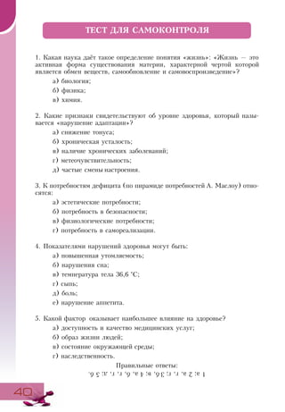 4040
1. Какая наука даёт такое определение понятия «жизнь»: «Жизнь — это
активная форма существования материи, характерной чертой которой
является обмен веществ, самообновление и самовоспроизведение»?
а) биология;
б) физика;
в) химия.
2. Какие признаки свидетельствуют об уровне здоровья, который назы­
вается «нарушение адаптации»?
а) снижение тонуса;
б) хроническая усталость;
в) наличие хронических заболеваний;
г) метеочувствительность;
д) частые смены настроения.
3. К потребностям дефицита (по пирамиде потребностей А. Маслоу) отно-
сятся:
а) эстетические потребности;
б) потребность в безопасности;
в) физиологические потребности;
г) потребность в самореализации.
4. Показателями нарушений здоровья могут быть:
а) повышенная утомляемость;
б) нарушения сна;
в) температура тела 36,6 °С;
г) сыпь;
д) боль;
е) нарушение аппетита.
5. Какой фактор оказывает наибольшее влияние на здоровье?
а) доступность и качество медицинских услуг;
б) образ жизни людей;
в) состояние окружающей среды;
г) наследственность.
Правильные ответы:
ТЕСТ ДЛЯ САМОКОНТРОЛЯ
1а;2а,г,´;3б,в;4а,б,г,´,д;5б.
 
