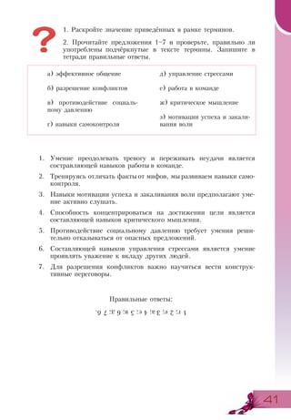4141
1. Раскройте значение приведённых в рамке терминов.
2. Прочитайте предложения 1–7 и проверьте, правильно ли
употреблены подчёркнутые в тексте термины. Запишите в
тетради правильные ответы.
1.	 Умение преодолевать тревогу и переживать неудачи является
состравляющей навыков работы в команде.
2.	 Тренируясь отличать факты от мифов, мы развиваем навыки само-
контроля.
3.	 Навыки мотивации успеха и закаливания воли предполагают уме-
ние активно слушать.
4.	 Способность концентрироваться на достижении цели является
составляющей навыков критического мышления.
5.	 Противодействие социальному давлению требует умения реши-
тельно отказываться от опасных предложений.
6.	 Составляющей навыков управления стрессами является умение
проявлять уважение к вкладу других людей.
7.	 Для разрешения конфликтов важно научиться вести конструк­
тивные переговоры.
Правильные ответы:
а) эффективное общение
б) разрешение конфликтов
в) противодействие социаль-
ному давлению
г) навыки самоконтроля
д) управление стрессами
е) работа в команде
ж) критическое мышление
з) мотивации успеха и закали-
вания воли
1г;2е;3а;4є;5в;6д;7б.
 
