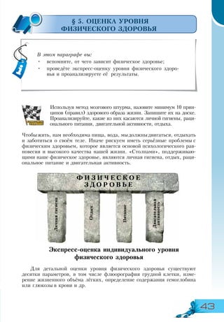 43
§ 5. ОЦЕНКА УРОВНЯ
ФИЗИЧЕСКОГО ЗДОРОВЬЯ
Используя метод мозгового штурма, назовите минимум 10 прин-
ципов (правил) здорового образа жизни. Запишите их на доске.
Проанализируйте, какие из них касаются личной гигиены, раци-
онального питания, двигательной активности, отдыха.
Чтобыжить, нам необходима пища, вода, мыдолжныдвигаться, отдыхать
и заботиться о своём теле. Иначе рискуем иметь серьёзные проблемы с
физическим здоровьем, которое является основой психологического рав-
новесия и высокого качества нашей жизни. «Столпами», поддерживаю-
щими наше физическое здоровье, являются личная гигиена, отдых, раци-
ональное питание и двигательная активность.
Экспресс-оценка индивидуального уровня
физического здоровья
Для детальной оценки уровня физического здоровья существуют
десятки параметров, в том числе флюорография грудной клетки, изме-
рение жизненного объёма лёгких, определение содержания гемоглобина
или глюкозы в крови и др.
В этом параграфе вы:
•	 вспомните, от чего зависит физическое здоровье;
•	 проведёте экспресс-оценку уровня физического здоро-
вья и проанализируете её результаты.
Отдых
Личнаягигиена
Двигательная
активность
Питание
Ф И З И Ч Е С К О Е
З Д О Р О В Ь Е
 