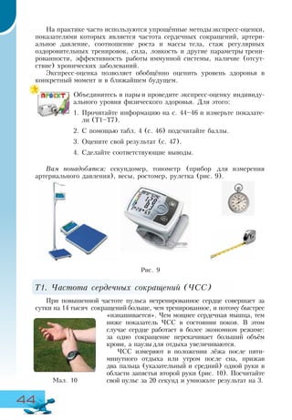 44
На практике часто используются упрощённые методыэкспресс-оценки,
показателями которых является частота сердечных сокращений, артери-
альное давление, соотношение роста и массы тела, стаж регулярных
оздоровительных тренировок, сила, ловкость и другие параметры трени-
рованности, эффективность работы иммунной системы, наличие (отсут-
ствие) хронических заболеваний.
Экспресс-оценка позволяет обобщённо оценить уровень здоровья в
конкретный момент и в ближайшем будущем.
Объединитесь в пары и проведите экспресс-оценку индивиду-
ального уровня физического здоровья. Для этого:
1.	Прочитайте информацию на с. 44–46 и измерьте показате-
ли (Т1–Т7).
2.	С помощью табл. 4 (с. 46) подсчитайте баллы.
3.	Оцените свой результат (с. 47).
4.	Сделайте соответствующие выводы.
Вам понадобятся: секундомер, тонометр (прибор для измерения
артериального давления), весы, ростомер, рулетка (рис. 9).
Т1. Частота сердечных сокращений (ЧСС)
При повышенной частоте пульса нетренированное сердце совершает за
сутки на 14 тысяч сокращений больше, чем тренированное, и потому быстрее
«изнашивается». Чем мощнее сердечная мышца, тем
ниже показатель ЧСС в состоянии покоя. В этом
случае сердце работает в более экономном режиме:
за одно сокращение перекачивает больший объём
крови, а паузы для отдыха увеличиваются.
ЧСС измеряют в положении лёжа после пяти-
минутного отдыха или утром после сна, прижав
два пальца (указательный и средний) одной руки в
области запястья второй руки (рис. 10). Посчитайте
свой пульс за 20 секунд и умножьте результат на 3.Ìàë. 10
Рис. 9
 