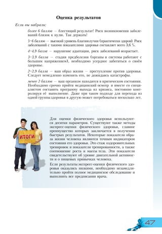 47
Оценка результатов
Если вы набрали:
более 6 баллов — блестящий результат! Риск возникновения заболе-
ваний близок к нулю. Так держать!
5–6 баллов — высокий уровень благополучия (практически здоров). Риск
заболеваний с такими показателями здоровья составляет всего 3,6 %.
4–4,9 балла — нарушение адаптации, риск заболеваний возрастает.
3–3,9 балла — стадия предболезни (органы и системы работают с
большим напряжением), необходимо усерднее заботиться о своём
здоровье.
2–2,9 балла — ваш образ жизни — преступление против здоровья.
Следует немедленно изменить его, не дожидаясь катастрофы.
менее 2 баллов — ваш организм находится в критическом состоянии.
Необходимо срочно пройти медицинский осмотр и вместе со специ-
алистом составить программу выхода из кризиса, постоянно конт­
ролируя её выполнение. Даже при таком подходе для перехода из
одной группыздоровья в другую может потребоваться несколько лет.
Для оценки физического здоровья используют-
ся десятки параметров. Существуют также методы
экспресс-оценки физического здоровья, главное
преимущество которых заключается в получении
быстрых результатов. Некоторые показатели обра-
за жизни человека являются точным индикатором
состояния его здоровья. Это стаж оздоровительных
тренировок и показатели тренированности, а также
соотношение роста и массы тела. Эти показатели
свидетельствуют об уровне двигательной активнос-
ти и о пищевых привычках человека.
Если результаты экспресс-оценки физического здо-
ровья оказались низкими, необходимо незамедли-
тельно пройти полное медицинское обследование и
выполнять все предписания врача.
 