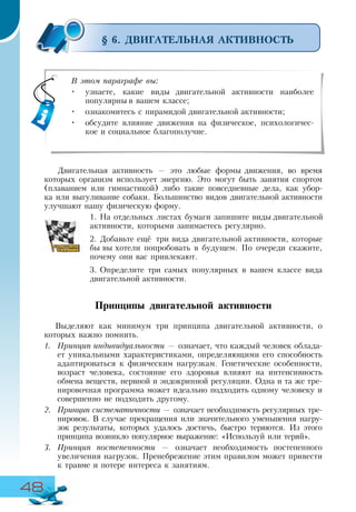 48
§ 6. ДВИГАТЕЛЬНАЯ АКТИВНОСТЬ
Двигательная активность — это любые формы движения, во время
которых организм использует энергию. Это могут быть занятия спортом
(плаванием или гимнастикой) либо такие повседневные дела, как убор-
ка или выгуливание собаки. Большинство видов двигательной активности
улучшают нашу физическую форму.
1.	На отдельных листах бумаги запишите виды двигательной
активности, которыми занимаетесь регулярно.
2.	Добавьте ещё три вида двигательной активности, которые
бы вы хотели попробовать в будущем. По очереди скажите,
почему они вас привлекают.
3.	Определите три самых популярных в вашем классе вида
двигательной активности.
Принципы двигательной активности
Выделяют как минимум три принципа двигательной активности, о
которых важно помнить.
1.	 Принцип индивидуальности — означает, что каждый человек облада-
ет уникальными характеристиками, определяющими его способность
адаптироваться к физическим нагрузкам. Генетические особенности,
возраст человека, состояние его здоровья влияют на интенсивность
обмена веществ, нервной и эндокринной регуляции. Одна и та же тре-
нировочная программа может идеально подходить одному человеку и
совершенно не подходить другому.
2.	 Принцип систематичности — означает необходимость регулярных тре-
нировок. В случае прекращения или значительного уменьшения нагру-
зок результаты, которых удалось достичь, быстро теряются. Из этого
принципа возникло популярное выражение: «Используй или теряй».
3.	 Принцип постепенности — означает необходимость постепенного
увеличения нагрузок. Пренебрежение этим правилом может привести
к травме и потере интереса к занятиям.
В этом параграфе вы:
•	 узнаете, какие виды двигательной активности наиболее
популярны в вашем классе;
•	 ознакомитесь с пирамидой двигательной активности;
•	 обсудите влияние движения на физическое, психологичес-
кое и социальное благополучие.
 