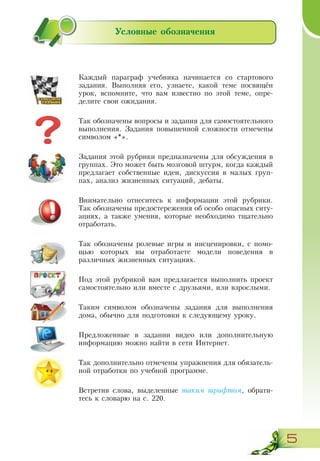 5
Условные обозначения
Каждый параграф учебника начинается со стартового
задания. Выполняя его, узнаете, какой теме посвящён
урок, вспомните, что вам известно по этой теме, опре­
делите свои ожидания.
Так обозначены вопросы и задания для самостоятельного
выполнения. Задания повышенной сложности отмечены
символом «*».
Задания этой рубрики предназначены для обсуждения в
группах. Это может быть мозговой штурм, когда каждый
предлагает собственные идеи, дискуссия в малых груп-
пах, анализ жизненных ситуаций, дебаты.
Внимательно отнеситесь к информации этой рубрики.
Так обозначены предостережения об особо опасных ситу-
ациях, а также умения, которые необходимо тщательно
отработать.
Так обозначены ролевые игры и инсценировки, с помо-
щью которых вы отработаете модели поведения в
различных жизненных ситуациях.
Под этой рубрикой вам предлагается выполнить проект
самостоятельно или вместе с друзьями, или взрослыми.
Таким символом обозначены задания для выполнения
дома, обычно для подготовки к следующему уроку.
Предложенные в задании видео или дополнительную
информацию можно найти в сети Интернет.
Так дополнительно отмечены упражнения для обязатель-
ной отработки по учебной программе.
Встретив слова, выделенные таким шрифтом, обрати-
тесь к словарю на с. 220.
 