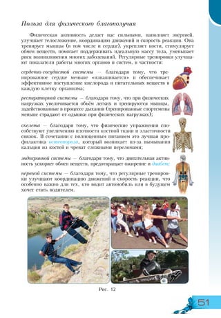 51
Польза для физического благополучия
Физическая активность делает нас сильными, наполняет энергией,
улучшает телосложение, координацию движений и скорость реакции. Она
тренирует мышцы (в том числе и сердце), укрепляет кости, стимулирует
обмен веществ, помогает поддерживать идеальную массу тела, уменьшает
риск возникновения многих заболеваний. Регулярные тренировки улучша-
ют показатели работы многих органов и систем, в частности:
сердечно-сосудистой системы — благодаря тому, что тре-
нированное сердце меньше «изнашивается» и обеспечивает
эффективное поступление кислорода и питательных веществ в
каждую клетку организма;
респираторной системы — благодаря тому, что при физических
нагрузках увеличивается объём легких и тренируются мышцы,
задействованные в процессе дыхания (тренированные спортсмены
меньше страдают от одышки при физических нагрузках);
скелета — благодаря тому, что физические упражнения спо-
собствуют увеличению плотности костной ткани и эластичности
связок. В сочетании с полноценным питанием это лучшая про-
филактика остеопороза, который возникает из-за вымывания
кальция из костей и чреват сложными переломами;
эндокринной системы — благодаря тому, что двигательная актив-
ность ускоряет обмен веществ, предотвращает ожирение и диабет;
нервной системы — благодаря тому, что регулярные трениров-
ки улучшают координацию движений и скорость реакции, что
особенно важно для тех, кто водит автомобиль или в будущем
хочет стать водителем.
Рис. 12
 