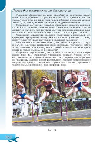 52
Польза для психологического благополучия
Умеренные физические нагрузки способствуют выделению особых
веществ — эндорфинов, которые также называют «гормонами счастья».
Поэтому физически активные люди чаще пребывают в хорошем располо-
жении духа, чувствуют себя психологически уравновешенными.
Спортивные достижения способны существенно повысить самооцен-
ку. Для этого не обязательно завоёвывать олимпийские медали. Многим
достаточно улучшить свой результат в беге на короткую дистанцию, осво-
ить новый стиль плавания или научиться кататься на горных лыжах.
Физические упражнения помогают поддерживать идеальный вес,
формируют прекрасную осанку. Комплименты окружающих по этому
поводу также улучшают настроение и повышают самооценку.
Занятия спортом закаляют волю, учат добиваться успеха в спорте
и в учёбе. Благодаря насыщению крови кислородом улучшается работа
мозга, повышаются интеллектуальные способности (конечно, если трени-
ровать не только мышцы, но и интеллект).
Спортивные соревнования учат достойно переживать успехи и пора-
жения (рис. 13). Физические упражнения снижают уровень стрес-
са, уменьшают риск возникновения депрессии. Упражнения на растяж-
ку (например, занятия йогой) расслабляют, снимают психологическое
напряжение, тревогу. Интенсивные упражнения помогают справиться с
такими сильными эмоциями, как, например, гнев.
Рис. 13
 