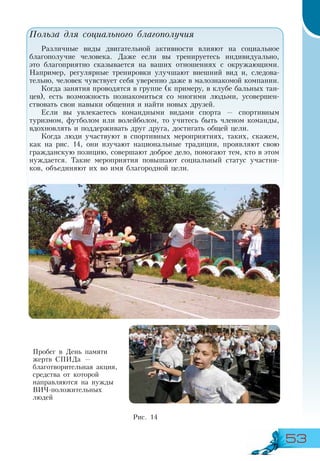 53
Польза для социального благополучия
Различные виды двигательной активности влияют на социальное
благополучие человека. Даже если вы тренируетесь индивидуально,
это благоприятно сказывается на ваших отношениях с окружающими.
Например, регулярные тренировки улучшают внешний вид и, следова-
тельно, человек чувствует себя уверенно даже в малознакомой компании.
Когда занятия проводятся в группе (к примеру, в клубе бальных тан-
цев), есть возможность познакомиться со многими людьми, усовершен-
ствовать свои навыки общения и найти новых друзей.
Если вы увлекаетесь командными видами спорта — спортивным
туризмом, футболом или волейболом, то учитесь быть членом команды,
вдохновлять и поддерживать друг друга, достигать общей цели.
Когда люди участвуют в спортивных мероприятиях, таких, скажем,
как на рис. 14, они изучают национальные традиции, проявляют свою
гражданскую позицию, совершают доброе дело, помогают тем, кто в этом
нуждается. Такие мероприятия повышают социальный статус участни-
ков, объединяют их во имя благородной цели.
Пробег в День памяти
жертв СПИДа —
благотворительная акция,
средства от которой
направляются на нужды
ВИЧ-положительных
людей
Рис. 14
 