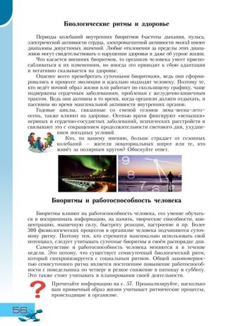 56
Биологические ритмы и здоровье
Периоды колебаний внутренних биоритмов (частоты дыхания, пульса,
электрической активности сердца, электромагнитной активности мозга) имеют
диапазоны допустимых значений. Любые отклонения за пределы этих диапа-
зонов могут свидетельствовать о нарушении здоровья и даже об угрозе жизни.
Что касается внешних биоритмов, то организм человека умеет приспо-
сабливаться к их изменениям, но иногда это приводит к сбою адаптации
и негативно сказывается на здоровье.
Опаснее всего пренебрегать суточными биоритмами, ведь они сформи-
ровались в процессе эволюции и идеально подходят человеку. Поэтому те,
кто ведёт ночной образ жизни или работает по скользящему графику, чаще
подвержены сердечным заболеваниям, проблемам с желудочно-кишечным
трактом. Ведь они активны в то время, когда организм должен отдыхать, и
пассивны во время максимальной активности внутренних органов.
Годовые циклы, связанные со сменой сезонов зима–весна–лето–
осень, также влияют на здоровье. Осенью врачи фиксируют «вспышки»
нервных и сердечно-сосудистых заболеваний, психических расстройств и
связывают это с сокращением продолжительности светового дня, ухудше-
нием погодных условий.
Кто, по вашему мнению, больше страдает от сезонных
колебаний — жители экваториальных широт или те, кто
живёт за полярным кругом? Обоснуйте ответ.
Биоритмы и работоспособность человека
Биоритмы влияют на работоспособность человека, его умение обучать-
ся и воспринимать информацию, на память, творческие способности, кон-
центрацию, мышечную силу, быстроту реакции, настроение и пр. Более
300 физиологических процессов в организме человека подчиняются суточ-
ному ритму. Поэтому тем, кто стремится максимально использовать свой
потенциал, следует учитывать суточные биоритмы в своём распорядке дня.
Самочувствие и работоспособность человека меняются и в течение
недели. Это потому, что существует семисуточный биологический ритм,
который синхронизируется с социальным ритмом. Общей закономернос-
тью семисуточного ритма является постепенное повышение работоспособ-
ности с понедельника по четверг и резкое снижение в пятницу и субботу.
Это также стоит учитывать в планировании своей деятельности.
Прочитайте информацию на с. 57. Проанализируйте, насколько
ваш привычный образ жизни учитывает ритмические процессы,
происходящие в организме.
 