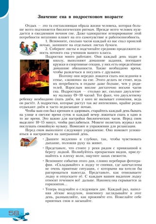 58
Значение сна в подростковом возрасте
Отдых — это та составляющая образа жизни человека, которая боль-
ше всего подчиняется биологическим ритмам. Прежде всего человек нуж-
дается в ежедневном ночном сне. Даже однократное игнорирование этой
потребности негативно влияет на его самочувствие и работоспособность.
1. Вспомните, сколько часов каждый из вас спал прошлой
ночью, запишите на отдельных листах бумаги.
2. Соберите листы и подсчитайте среднюю продолжитель-
ность ночного сна учеников вашего класса.
Подростки много работают. Они каждый день ходят в
школу, выполняют домашние задания, посещают
кружки и спортивные секции, у них есть определённые
домашние обязанности. Также необходимо время,
чтобы развлечься и погулять с друзьями.
Поэтому они нередко ложатся спать последними в
семье, «экономя» на сне. Этого делать не стоит, ведь
их потребность в отдыхе даже больше, чем у роди-
телей. Взрослым вполне достаточно восьми часов
сна. Подросткам — столько же, сколько двухлетне-
му малышу (9–10 часов). Тот факт, что двухлетнему
ребенку необходимо спать днём, ни у кого не вызывает сомнения, ведь
он растёт. А подростки, которые растут так же интенсивно, крайне редко
отдыхают днём и часто недосыпают ночью.
Чтобы ваш сон был крепким и здоровым, старайтесь каждый день бывать
на улице в светлое время суток и каждый вечер ложиться спать в одно и
то же время. Это важно для настройки биологических часов. Перед сном
выделите 10–15 минут, чтобы расслабиться. Можете полистать журнал или
послушать спокойную музыку. Помогают и упражнения для релаксации.
Перед сном выполните следующее упражнение. Оно поможет успоко-
иться и настроиться на завтрашний день.
•	Дышите медленно и глубоко, так, чтобы чувствовать
дыхание, положив руку на живот.
•	Представьте, что стоите у реки рядом с привязанной к
берегу лодкой. Полюбуйтесь прекрасным видом, прислу-
шайтесь к плеску волн, ощутите запах свежести.
•	Вспомните события этого дня, словно перебирая фотогра-
фии. «Складывайте» в лодку те снимки, где запечатлены
не очень приятные ситуации, с которыми вы хотели бы
распрощаться навсегда. Представьте, как отвязываете
лодку и отпускаете её. С каждым вашим выдохом лодку
относит течением всё дальше. Наконец она скрывается за
горизонтом...
•	Теперь подумайте о следующем дне. Каждый раз, напол­
няя лёгкие воздухом, понемногу заглядывайте в этот
день, размышляйте, как проживёте его. Пожелайте себе
приятных снов и засыпайте.
 