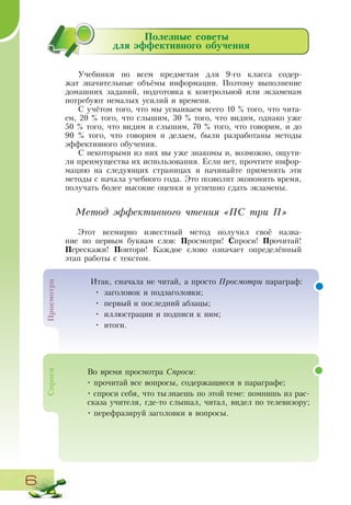6
Полезные советы
для эффективного обучения
Учебники по всем предметам для 9-го класса содер-
жат значительные объёмы информации. Поэтому выполнение
домашних заданий, подготовка к контрольной или экзаменам
потребуют немалых усилий и времени.
С учётом того, что мы усваиваем всего 10 % того, что чита-
ем, 20 % того, что слышим, 30 % того, что видим, однако уже
50 % того, что видим и слышим, 70 % того, что говорим, и до
90 % того, что говорим и делаем, были разработаны методы
эффективного обучения.
С некоторыми из них вы уже знакомы и, возможно, ощути-
ли преимущества их использования. Если нет, прочтите инфор-
мацию на следующих страницах и начинайте применять эти
методы с начала учебного года. Это позволит экономить время,
получать более высокие оценки и успешно сдать экзамены.
Метод эффективного чтения «ПС три П»
Этот всемирно известный метод получил своё назва-
ние по первым буквам слов: Просмотри! Спроси! Прочитай!
Перескажи! Повтори! Каждое слово означает определённый
этап работы с текстом.
Во время просмотра Спроси:
• прочитай все вопросы, содержащиеся в параграфе;
• спроси себя, что ты знаешь по этой теме: помнишь из рас-
сказа учителя, где-то слышал, читал, видел по телевизору;
• перефразируй заголовки в вопросы.
Просмотри
Итак, сначала не читай, а просто Просмотри параграф:
•	 заголовок и подзаголовки;
•	 первый и последний абзацы;
•	 иллюстрации и подписи к ним;
•	 итоги.
Спроси
 